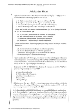 272 Governança: Gestão, Auditoria e Tecnologia da Informação
Governança em Tecnologia da Informação | COBIT®
v4.1 – Planejando, organizando, adquirindo e
implementando
1) O relacionamento entre o PO3 (Determinar direção tecnológica) e o AI3 (Adquirir e
manter infraestrutura tecnológica) está no fato de que:
a. Os objetivos de controle do AI3 seguem as deﬁnições do PO3.
b. Os objetivos de controle do PO3 seguem as deﬁnições do AI3.
c. Ambos abordam o acompanhamento de tendências tecnológicas.
d. Ambos abordam questões sobre manutenção da infraestrutura.
2) Com relação ao PO5 (Gerenciar o investimento em TI) e ao AI5 (Comprar recursos
de TI) é INCORRETO aﬁrmar que:
a. O AI5 lida com o gerenciamento de contratos de fornecedores.
b. O PO5 lida com questões de orçamento, custo e benefício.
c. O processo PO5 é responsável por planejar as aquisições.
d. O processo AI5 é responsável por efetivar as aquisições.
3) Com relação ao PO10 (Gerenciar projetos) e ao AI6 (Gerenciar mudanças) podemos
aﬁrmar que:
a. O AI6 lida somente com mudanças em sistemas aplicativos.
b. O AI6 não aborda mudanças no ambiente operacional.
c. O PO10 não aborda projetos de desenvolvimento de software.
d. O PO10 diz respeito à criação de metodologia.
4) Um coordenador de TI aﬁrma que, para atender às metas deﬁnidas pelos indicadores
da área de processo Gerenciamento da qualidade (PO8) do COBIT®
, é necessário e suﬁ-
ciente implementar o processo Gerenciamento do nível de serviço do livro Desenho do
serviço da ITIL®
v3. Julgue e explique esta aﬁrmação.
5) (Analista do MPE-SE FCC/2009) Uma das áreas de processo do domínio PO ( Plane-
jamento e Organização ), no modelo COBIT, é
a. Ensure Systems Security.
b. Obtain Independent Assurance.
c. Assist and Advise Customers.
d. Assess Risks.
e. Manage Changes.
6) Costumamos dizer que o COBIT®
é mais abrangente que outros modelos e conjuntos
de boas práticas. Com relação à ITIL®
, cite um exemplo de área (do domínio PO ou AI) que
descreve um processo não contemplado pela ITIL®
.
7) (Analista Judiciário do STJ CESPE/2008) Quanto ao modelo COBIT, julgue os seguintes itens.
a. No domínio adquirir e implementar (acquire and implement), há o processo adquirir
e manter infraestrutura de tecnologia (acquire and maintain technology infrastructure),
que tem como objetivos: desenvolver e executar um plano de garantia de qualidade de
software; desenvolver e manter uma estratégia e um plano para a manutenção dos softwares
aplicativos.
Atividades Finais
 