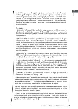 C E C I E R J – E X T E N S Ã O E M G O V E R N A N Ç A 273
AULA
10
b. Considere que, no que diz respeito ao processo avaliar e gerenciar riscos de TI (assess
and manage IT risks), uma organização apresente as seguintes características: existe
uma abordagem para avaliar riscos; para cada projeto, implementar a avaliação de riscos
depende de decisão do gerente do projeto; a gerência de riscos é aplicada apenas aos
principais projetos ou em resposta a problemas. Nessa situação, o nível de maturidade
da referida organização, em relação a tal processo, é gerenciado e mensurável (managed
and measurable).
Resposta
1) Alternativa “a”. As aquisições resultantes dos processos do domínio AI seguem o
planejamento resultante dos processos do domínio PO. Somente o PO3 acompanha
tendências de tecnologias e padrões e somente o AI3 lida com questões de manutenção
da infraestrutura.
2) Alternativa “c”. É errado aﬁrmar que o PO5 planeja as aquisições. Na verdade, ele apro-
va orçamentos, analisa a relação custo-benefício de aquisições e prioriza investimentos.
Porém, as compras necessárias (quando aprovadas dentro do orçamento), são conduzidas
pelo AI5. Conduzir as compras signiﬁca planejar (deﬁnir quando será comprado, quem
será o fornecedor etc.), executar (fechar a compra, receber o equipamento ou serviço
etc.), controlar (acionar a garantia etc.) e encerrar (entregar para a implementação e
operacionalização).
3) Alternativa “d”. A empresa precisa ter metodologia para gerenciar projetos. O processo
PO10 possui objetivos de controle direcionados para esse ﬁm, ou seja, a criação de uma
metodologia de gerenciamento de projetos de TI na organização.
4) A aﬁrmação está errada. O objetivo do PO8 é deﬁnir indicadores para a adoção (ou
não) de sistemas, ﬁlosoﬁas e métodos da qualidade dentro do âmbito da TI, tais como
a ISO 9000 e Seis Sigma etc. O processo Gerenciamento do nível de serviço da ITIL®
lida
com o estabelecimento de acordos entre as partes envolvidas para a determinação e
atendimento de requisitos, desejos e expectativas com relação aos serviços. Obviamente,
como tudo no COBIT®
, uma coisa acaba ajudando a outra.
5) Alternativa “a”. Ressalte-se que os nomes das áreas estão em inglês (prática comum) e
que o correto seria Assess and manage IT risks.
6) A resposta pode variar. Um exemplo marcante é o do PO7, que lida com o gerenciamento
de recursos humanos no que diz respeito à contratação, retenção, motivação, treinamento
e avaliação de pessoas. A ITIL®
não dá muita atenção a essa questão, embora o assunto
seja citado superﬁcialmente nos textos que abordam a central de serviços.
7.a) Falso. O processo mencionado lida com questões da infraestrutura. É o processo Adquirir
e manter softwares aplicativos (Acquire and maintain application software), do mesmo
domínio, que lida com as questões citadas.
7.b) Falso. No nível gerenciado e mensurado (nível quatro) não existe cabimento em avaliar
riscos dependendo da decisão do gerente (de forma subjetiva) e muito menos em aplicar o
processo apenas aos principais projetos (falta de escalabilidade do processo) ou em resposta
a problemas (reativo ao invés de proativo).
 