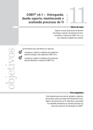 COBIT®
v4.1 – Entregando,
dando suporte, monitorando e
avaliando processos de TI
Ao ﬁnal desta aula, você deverá ser capaz de:
reconhecer e explicar os objetivos de controle do
domínio Entregar e dar suporte do COBIT
®
v4.1;
reconhecer e explicar os objetivos de controle do
domínio Monitorar e avaliar do COBIT
®
v4.1.
11objetivos
AULA
Meta da aula
Explicar as áreas de processo do domínio
de entrega e suporte e do domínio de moni-
toramento e controle do COBIT®
v4.1 e os
seus respectivos objetivos de controle.
1
2
Pré-requisitos
É pré-requisito para esta aula ter atingido os objetivos
das primeiras aulas que tratam do Planejamento Estra-
tégico e da Governança em TI, além disso, é primordial
ter entendido plenamente os conceitos descritos nas
duas aula anteriores de introdução ao COBIT
®
.
 