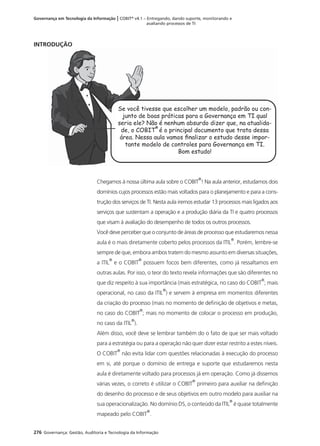 276 Governança: Gestão, Auditoria e Tecnologia da Informação
Governança em Tecnologia da Informação | COBIT®
v4.1 – Entregando, dando suporte, monitorando e
avaliando processos de TI
INTRODUÇÃO
Se você tivesse que escolher um modelo, padrão ou con-
junto de boas práticas para a Governança em TI qual
seria ele? Não é nenhum absurdo dizer que, na atualida-
de, o COBIT
®
é o principal documento que trata dessa
área. Nessa aula vamos ﬁnalizar o estudo desse impor-
tante modelo de controles para Governança em TI.
Bom estudo!
Chegamos à nossa última aula sobre o COBIT
®
! Na aula anterior, estudamos dois
domínios cujos processos estão mais voltados para o planejamento e para a cons-
trução dos serviços de TI. Nesta aula iremos estudar 13 processos mais ligados aos
serviços que sustentam a operação e a produção diária da TI e quatro processos
que visam à avaliação do desempenho de todos os outros processos.
Você deve perceber que o conjunto de áreas de processo que estudaremos nessa
aula é o mais diretamente coberto pelos processos da ITIL
®
. Porém, lembre-se
sempre de que, embora ambos tratem do mesmo assunto em diversas situações,
a ITIL
®
e o COBIT
®
possuem focos bem diferentes, como já ressaltamos em
outras aulas. Por isso, o teor do texto revela informações que são diferentes no
que diz respeito à sua importância (mais estratégica, no caso do COBIT
®
; mais
operacional, no caso da ITIL
®
) e servem à empresa em momentos diferentes
da criação do processo (mais no momento de deﬁnição de objetivos e metas,
no caso do COBIT
®
; mais no momento de colocar o processo em produção,
no caso da ITIL
®
).
Além disso, você deve se lembrar também do o fato de que ser mais voltado
para a estratégia ou para a operação não quer dizer estar restrito a estes níveis.
O COBIT
®
não evita lidar com questões relacionadas à execução do processo
em si, até porque o domínio de entrega e suporte que estudaremos nesta
aula é diretamente voltado para processos já em operação. Como já dissemos
várias vezes, o correto é utilizar o COBIT
®
primeiro para auxiliar na deﬁnição
do desenho do processo e de seus objetivos em outro modelo para auxiliar na
sua operacionalização. No domínio DS, o conteúdo da ITIL
®
é quase totalmente
mapeado pelo COBIT
®
.
 