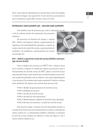 C E C I E R J – E X T E N S Ã O E M G O V E R N A N Ç A 277
AULA
11
Enﬁm, você já deve ter percebido que um dos domínios ainda não estudados
é o domínio Entregar e dar suporte (DS). O outro domínio que estudaremos
aqui é o Monitorar e avaliar (ME). Pois bem, vamos em frente.
ENTREGAR E DAR SUPORTE (DS – DELIVER AND SUPPORT)
Este domínio trata de processos que visam à sustentação do dia
a dia da empresa através da manutenção dos processos
existentes.
Os processos do domínio de entrega e suporte
(DS – Deliver and support) cobrem o gerenciamento da
segurança e da continuidade das operações; o suporte ao
usuário através da central de serviço; o gerenciamento de
incidentes e de problemas; o gerenciamento de serviços
terceirizados etc.
DS1 – Deﬁnir e gerenciar níveis de serviço (Deﬁne and man-
age service levels)
Você se lembra dos processos da ITIL
®
? Pois o objetivo dessa
área é orientar a empresa no sentido de construir um processo como o
Gerenciamento do nível de serviço da ITIL
®
. Qual é o nível de serviço
esperado pelo cliente e pelo usuário para um determinado serviço? Exis-
tem acordos formalizados com os usuários, com outros departamentos
e com terceiros? Os acordos estão sendo cumpridos? Usuários e clientes
estão satisfeitos? Os objetivos de controle desse processo são:
• DS1.1 Modelo de gerenciamento do nível de serviço.
• DS1.2 Deﬁnição de serviços.
• DS1.3 Acordo de nível de serviço.
• DS1.4 Acordos de nível operacional.
• DS1.5 Monitoramento e relatório do nível de serviço alcançado.
• DS1.6 Revisão dos contratos e acordos de nível de serviço.
Este processo atinge o máximo nível de maturidade quando: os
acordos de nível de serviço são continuamente revisados; a satisfação do
cliente, usuário etc. é continuamente medida e analisada; os requisitos
de nível de serviço atendem aos objetivos e metas da empresa e não a
outros critérios subjetivos etc.
Figura 11.1: Suporte de TI.
 