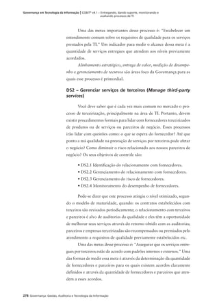 278 Governança: Gestão, Auditoria e Tecnologia da Informação
Governança em Tecnologia da Informação | COBIT®
v4.1 – Entregando, dando suporte, monitorando e
avaliando processos de TI
Uma das metas importantes desse processo é: "Estabelecer um
entendimento comum sobre os requisitos de qualidade para os serviços
prestados pela TI." Um indicador para medir o alcance dessa meta é a
quantidade de serviços entregues que atendem aos níveis previamente
acordados.
Alinhamento estratégico, entrega de valor, medição de desempe-
nho e gerenciamento de recursos são áreas foco da Governança para as
quais esse processo é primordial.
DS2 – Gerenciar serviços de terceiros (Manage third-party
services)
Você deve saber que é cada vez mais comum no mercado o pro-
cesso de terceirização, principalmente na área de TI. Portanto, devem
existir procedimentos formais para lidar com fornecedores terceirizados
de produtos ou de serviços ou parceiros de negócio. Esses processos
irão lidar com questões como: o que se espera do fornecedor? Até que
ponto a má qualidade na prestação de serviços por terceiros pode afetar
o negócio? Como diminuir o risco relacionado aos nossos parceiros de
negócio? Os seus objetivos de controle são:
• DS2.1 Identiﬁcação do relacionamento com fornecedores.
• DS2.2 Gerenciamento do relacionamento com fornecedores.
• DS2.3 Gerenciamento do risco de fornecedores.
• DS2.4 Monitoramento do desempenho de fornecedores.
Pode-se dizer que este processo atingiu o nível otimizado, segun-
do o modelo de maturidade, quando: os contratos estabelecidos com
terceiros são revisados periodicamente; o relacionamento com terceiros
e parceiros é alvo de auditorias da qualidade e eles têm a oportunidade
de melhorar seus serviços através do retorno obtido com as auditorias;
parceiros e empresas terceirizadas são recompensados ou premiados pelo
atendimento a requisitos de qualidade previamente estabelecidos etc.
Uma das metas desse processo é: "Assegurar que os serviços entre-
gues por terceiros estão de acordo com padrões internos e externos." Uma
das formas de medir essa meta é através da determinação da quantidade
de fornecedores e parceiros para os quais existem acordos claramente
deﬁnidos e através da quantidade de fornecedores e parceiros que aten-
dem a esses acordos.
 