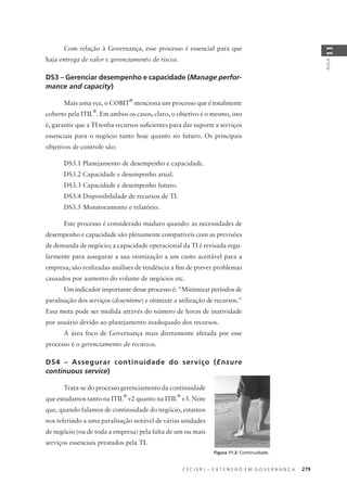 C E C I E R J – E X T E N S Ã O E M G O V E R N A N Ç A 279
AULA
11
Com relação à Governança, esse processo é essencial para que
haja entrega de valor e gerenciamento de riscos.
DS3 – Gerenciar desempenho e capacidade (Manage perfor-
mance and capacity)
Mais uma vez, o COBIT
®
menciona um processo que é totalmente
coberto pela ITIL
®
. Em ambos os casos, claro, o objetivo é o mesmo, isto
é, garantir que a TI tenha recursos suﬁcientes para dar suporte a serviços
essenciais para o negócio tanto hoje quanto no futuro. Os principais
objetivos de controle são:
DS3.1 Planejamento de desempenho e capacidade.
DS3.2 Capacidade e desempenho atual.
DS3.3 Capacidade e desempenho futuro.
DS3.4 Disponibilidade de recursos de TI.
DS3.5 Monitoramento e relatório.
Este processo é considerado maduro quando: as necessidades de
desempenho e capacidade são plenamente compatíveis com as previsões
de demanda de negócio; a capacidade operacional da TI é revisada regu-
larmente para assegurar a sua otimização a um custo aceitável para a
empresa; são realizadas análises de tendência a ﬁm de prever problemas
causados por aumento do volume de negócios etc.
Um indicador importante desse processo é: "Minimizar períodos de
paralisação dos serviços (downtime) e otimizar a utilização de recursos."
Essa meta pode ser medida através do número de horas de inatividade
por usuário devido ao planejamento inadequado dos recursos.
A área foco de Governança mais diretamente afetada por esse
processo é o gerenciamento de recursos.
DS4 – Assegurar continuidade do serviço (Ensure
continuous service)
Trata-se do processo gerenciamento da continuidade
que estudamos tanto na ITIL
®
v2 quanto na ITIL
®
v3. Note
que, quando falamos de continuidade do negócio, estamos
nos referindo a uma paralisação notável de várias unidades
de negócio (ou de toda a empresa) pela falta de um ou mais
serviços essenciais prestados pela TI.
Figura 11.2: Continuidade.
 