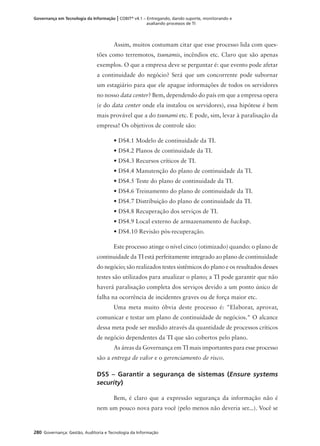 280 Governança: Gestão, Auditoria e Tecnologia da Informação
Governança em Tecnologia da Informação | COBIT®
v4.1 – Entregando, dando suporte, monitorando e
avaliando processos de TI
Assim, muitos costumam citar que esse processo lida com ques-
tões como terremotos, tsunamis, incêndios etc. Claro que são apenas
exemplos. O que a empresa deve se perguntar é: que evento pode afetar
a continuidade do negócio? Será que um concorrente pode subornar
um estagiário para que ele apague informações de todos os servidores
no nosso data center? Bem, dependendo do país em que a empresa opera
(e do data center onde ela instalou os servidores), essa hipótese é bem
mais provável que a do tsunami etc. E pode, sim, levar à paralisação da
empresa! Os objetivos de controle são:
• DS4.1 Modelo de continuidade da TI.
• DS4.2 Planos de continuidade da TI.
• DS4.3 Recursos críticos de TI.
• DS4.4 Manutenção do plano de continuidade da TI.
• DS4.5 Teste do plano de continuidade da TI.
• DS4.6 Treinamento do plano de continuidade da TI.
• DS4.7 Distribuição do plano de continuidade da TI.
• DS4.8 Recuperação dos serviços de TI.
• DS4.9 Local externo de armazenamento de backup.
• DS4.10 Revisão pós-recuperação.
Este processo atinge o nível cinco (otimizado) quando: o plano de
continuidade da TI está perfeitamente integrado ao plano de continuidade
do negócio; são realizados testes sistêmicos do plano e os resultados desses
testes são utilizados para atualizar o plano; a TI pode garantir que não
haverá paralisação completa dos serviços devido a um ponto único de
falha na ocorrência de incidentes graves ou de força maior etc.
Uma meta muito óbvia deste processo é: "Elaborar, aprovar,
comunicar e testar um plano de continuidade de negócios." O alcance
dessa meta pode ser medido através da quantidade de processos críticos
de negócio dependentes da TI que são cobertos pelo plano.
As áreas da Governança em TI mais importantes para esse processo
são a entrega de valor e o gerenciamento de risco.
DS5 – Garantir a segurança de sistemas (Ensure systems
security)
Bem, é claro que a expressão segurança da informação não é
nem um pouco nova para você (pelo menos não deveria ser...). Você se
 