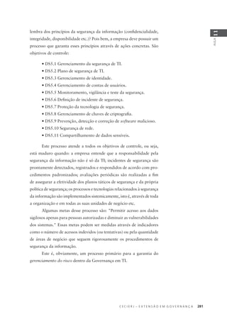 C E C I E R J – E X T E N S Ã O E M G O V E R N A N Ç A 281
AULA
11
lembra dos princípios da segurança da informação (conﬁdencialidade,
integridade, disponibilidade etc.)? Pois bem, a empresa deve possuir um
processo que garanta esses princípios através de ações concretas. São
objetivos de controle:
• DS5.1 Gerenciamento da segurança de TI.
• DS5.2 Plano de segurança de TI.
• DS5.3 Gerenciamento de identidade.
• DS5.4 Gerenciamento de contas de usuários.
• DS5.5 Monitoramento, vigilância e teste da segurança.
• DS5.6 Deﬁnição de incidente de segurança.
• DS5.7 Proteção da tecnologia de segurança.
• DS5.8 Gerenciamento de chaves de criptograﬁa.
• DS5.9 Prevenção, detecção e correção de software malicioso.
• DS5.10 Segurança de rede.
• DS5.11 Compartilhamento de dados sensíveis.
Este processo atende a todos os objetivos de controle, ou seja,
está maduro quando: a empresa entende que a responsabilidade pela
segurança da informação não é só da TI; incidentes de segurança são
prontamente detectados, registrados e respondidos de acordo com pro-
cedimentos padronizados; avaliações periódicas são realizadas a ﬁm
de assegurar a efetividade dos planos táticos de segurança e da própria
política de segurança; os processos e tecnologias relacionados à segurança
da informação são implementados sistemicamente, isto é, através de toda
a organização e em todas as suas unidades de negócio etc.
Algumas metas desse processo são: "Permitir acesso aos dados
sigilosos apenas para pessoas autorizadas e diminuir as vulnerabilidades
dos sistemas." Essas metas podem ser medidas através de indicadores
como o número de acessos indevidos (ou tentativas) ou pela quantidade
de áreas de negócio que seguem rigorosamente os procedimentos de
segurança da informação.
Este é, obviamente, um processo primário para a garantia do
gerenciamento do risco dentro da Governança em TI.
 