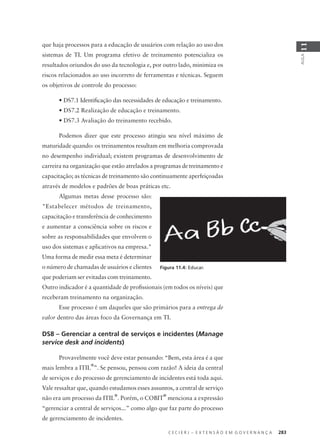 C E C I E R J – E X T E N S Ã O E M G O V E R N A N Ç A 283
AULA
11
que haja processos para a educação de usuários com relação ao uso dos
sistemas de TI. Um programa efetivo de treinamento potencializa os
resultados oriundos do uso da tecnologia e, por outro lado, minimiza os
riscos relacionados ao uso incorreto de ferramentas e técnicas. Seguem
os objetivos de controle do processo:
• DS7.1 Identiﬁcação das necessidades de educação e treinamento.
• DS7.2 Realização de educação e treinamento.
• DS7.3 Avaliação do treinamento recebido.
Podemos dizer que este processo atingiu seu nível máximo de
maturidade quando: os treinamentos resultam em melhoria comprovada
no desempenho individual; existem programas de desenvolvimento de
carreira na organização que estão atrelados a programas de treinamento e
capacitação; as técnicas de treinamento são continuamente aperfeiçoadas
através de modelos e padrões de boas práticas etc.
Algumas metas desse processo são:
"Estabelecer métodos de treinamento,
capacitação e transferência de conhecimento
e aumentar a consciência sobre os riscos e
sobre as responsabilidades que envolvem o
uso dos sistemas e aplicativos na empresa."
Uma forma de medir essa meta é determinar
o número de chamadas de usuários e clientes
que poderiam ser evitadas com treinamento.
Outro indicador é a quantidade de proﬁssionais (em todos os níveis) que
receberam treinamento na organização.
Esse processo é um daqueles que são primários para a entrega de
valor dentro das áreas foco da Governança em TI.
DS8 – Gerenciar a central de serviços e incidentes (Manage
service desk and incidents)
Provavelmente você deve estar pensando: “Bem, esta área é a que
mais lembra a ITIL
®
”. Se pensou, pensou com razão! A ideia da central
de serviços e do processo de gerenciamento de incidentes está toda aqui.
Vale ressaltar que, quando estudamos esses assuntos, a central de serviço
não era um processo da ITIL
®
. Porém, o COBIT
®
menciona a expressão
“gerenciar a central de serviços...” como algo que faz parte do processo
de gerenciamento de incidentes.
Figura 11.4: Educar.
 