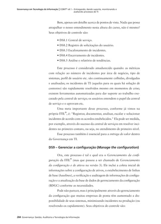 284 Governança: Gestão, Auditoria e Tecnologia da Informação
Governança em Tecnologia da Informação | COBIT®
v4.1 – Entregando, dando suporte, monitorando e
avaliando processos de TI
Bem, apenas um detalhe acerca de pontos de vista. Nada que possa
atrapalhar o nosso entendimento nesta altura do curso, não é mesmo?
Seus objetivos de controle são:
• DS8.1 Central de serviço.
• DS8.2 Registro de solicitações do usuário.
• DS8.3 Escalonamento de incidentes.
• DS8.4 Encerramento de incidentes.
• DS8.5 Análise e relatório de tendências.
Este processo é considerado amadurecido quando: as métricas
com relação ao número de incidentes por área de negócio, tipo de
sistemas, perﬁl de usuário etc. são continuamente colhidas, divulgadas
e analisadas; os incidentes de TI (aqueles para os quais há solução de
contorno) são rapidamente resolvidos mesmo em momentos de crise;
existem ferramentas automatizadas para dar suporte ao trabalho exe-
cutado pela central de serviço; os usuários entendem o papel da central
de serviço e o aprovam etc.
Uma meta importante desse processo, conforme já vimos na
própria ITIL
®
, é: "Registrar, documentar, analisar, escalar e solucionar
incidentes de acordo com os acordos estabelecidos." Ela pode ser medida,
por exemplo, através do sucesso da central de serviços em resolver inci-
dentes no primeiro contato, ou seja, no atendimento de primeiro nível.
Esse processo também é essencial para a entrega de valor dentro
da Governança em TI.
DS9 – Gerenciar a conﬁguração (Manage the conﬁguration)
Ora, este processo é tal e qual era o Gerenciamento da conﬁ-
guração da ITIL
®
(mas que passou a ser chamado de Gerenciamento
da conﬁguração e de ativos na versão 3). Ele inclui a coleta inicial de
informações sobre a conﬁguração de ativos, o estabelecimento de linhas
de base (baselines), a veriﬁcação e auditagem de informações de conﬁgu-
ração e a atualização da base de dados de gerenciamento da conﬁguração
(BDGC) conforme as necessidades.
Pode não parecer, mas é principalmente através do gerenciamento
da conﬁguração que muitas empresas de ponta têm aumentado a dis-
ponibilidade de seus sistemas, minimizando incidentes na produção (ou
resolvendo-os rapidamente). Seus objetivos de controle são:
 