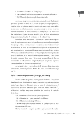 C E C I E R J – E X T E N S Ã O E M G O V E R N A N Ç A 285
AULA
11
• DS9.1 Linhas de base de conﬁguração.
• DS9.2 Identiﬁcação e manutenção dos itens de conﬁguração.
• DS9.3 Revisão da integridade da conﬁguração.
A empresa atinge o nível máximo de maturidade com relação a este
processo, quando: os ativos de TI podem ser gerenciados pelo processo,
ou seja, todas as informações relevantes sobre ativos estão registradas,
assim como os relacionamentos existentes entre os ativos; ocorrem
auditorias de linhas de base (baselines) da conﬁguração e os resultados
das auditorias orientam reparos, decisões sobre serviços, acionamento
de garantia e atualizações de hardware ou de software etc.
Uma meta deste processo é: "Estabelecer e gerenciar um reposi-
tório de equipamentos e peças sobressalentes necessários à manutenção
da operação." Uma forma de medir o sucesso dessa meta é determinar
a quantidade de itens da infraestrutura que podem ser repostos em
um tempo aceitável para o negócio através do processo. Outra meta é:
"Revisar o estado da infraestrutura de TI e comparar com os registros de
itens da conﬁguração na base de dados de gerenciamento." Uma forma
de medir o sucesso dessa meta é determinar a quantidade de desvios
encontrados na infraestrutura em produção com relação aos registros
contidos na base de dados de gerenciamento.
A entrega de valor e o gerenciamento de recursos são as áreas mais
importantes para esse processo dentro das áreas foco da Governança
em TI.
DS10 – Gerenciar problemas (Manage problems)
Você se lembra de qual é a diferença entre problema e incidente?
Isso foi visto nos primórdios do nosso curso, digo, em nossas primeiras
aulas. Logo depois foi dito que, como se trata de coisas diferentes, é
essencial ter processos diferentes para lidar com ambos. O COBIT
®
,
sabiamente, também segue esse princípio. São objetivos de controle
desta área:
• DS10.1 Identiﬁcação e classiﬁcação de problemas.
• DS10.2 Resolução e rastreamento de problemas.
• DS10.3 Encerramento de problemas.
• DS10.4 Integração do gerenciamento da conﬁguração, de inci-
dentes e de problemas.
O nível otimizado é atingido quando: o gerenciamento de proble-
 
