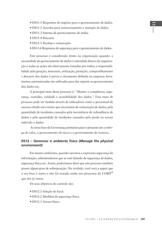 C E C I E R J – E X T E N S Ã O E M G O V E R N A N Ç A 287
AULA
11
• DS11.1 Requisitos de negócio para o gerenciamento de dados.
• DS11.2 Acordos para armazenamento e retenção de dados.
• DS11.3 Sistema de gerenciamento de mídia.
• DS11.4 Descarte.
• DS11.5 Backup e restauração.
• DS11.6 Requisitos de segurança para o gerenciamento de dados.
Este processo é considerado ótimo na organização quando: a
necessidade de gerenciamento de dados é entendida dentro da organiza-
ção e todas as ações são efetivamente tomadas por todos; a responsabi-
lidade pela geração, manuseio, utilização, proteção, compartilhamento
e descarte dos dados é prévia e claramente deﬁnida na empresa; ferra-
mentas automatizadas são utilizadas para dar suporte ao gerenciamento
dos dados etc.
A principal meta desse processo é: "Manter a completeza, segu-
rança, exatidão, validade e acessibilidade dos dados." Essa meta de
processo pode ser medida através de indicadores como o percentual de
sucesso obtido em eventos que necessitam de restauração de dados, pela
quantidade de incidentes causados pela inexistência de redundância de
dados e pela quantidade de incidentes causados pela perda ou acesso
indevido a dados.
As áreas foco da Governança primárias para o processo são a entre-
ga de valor, o gerenciamento de riscos e o gerenciamento de recursos.
DS12 – Gerenciar o ambiente físico (Manage the physical
environment)
Em muitos ambientes, quando ouvimos a expressão segurança da
informação, subentendemos que se está falando de segurança de dados,
segurança física etc. Assim, poderíamos dizer que este processo também
possui algum grau de sobreposição. Na verdade, você verá a seguir que
o seu foco é outro e não foi tratado ainda nos processos do COBIT
®
que nós já vimos.
Os seus objetivos de controle são:
• DS12.1 Seleção de local.
• DS12.2 Medidas de segurança física.
• DS12.3 Acesso físico.
 