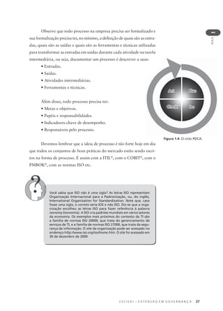 C E C I E R J – E X T E N S Ã O E M G O V E R N A N Ç A 27
AULA
1
Observe que todo processo na empresa precisa ser formalizado e
sua formalização precisa ter, no mínimo, a deﬁnição de quais são as entra-
das, quais são as saídas e quais são as ferramentas e técnicas utilizadas
para transformar as entradas em saídas durante cada atividade ou tarefa
intermediária, ou seja, documentar um processo é descrever a suas:
• Entradas.
• Saídas.
• Atividades intermediárias.
• Ferramentas e técnicas.
Além disso, todo processo precisa ter:
• Metas e objetivos.
• Papéis e responsabilidades.
• Indicadores-chave de desempenho.
• Responsáveis pelo processo.
Devemos lembrar que a ideia de processo é tão forte hoje em dia
que todos os conjuntos de boas práticas do mercado estão sendo escri-
tos na forma de processo. É assim com a ITIL®
, com o COBIT®
, com o
PMBOK®
, com as normas ISO etc.
Você sabia que ISO não é uma sigla? As letras ISO representam
Organização Internacional para a Padronização, ou, do inglês,
International Organization for Standardization. Note que, caso
fosse uma sigla, o correto seria IOS e não ISO. Diz-se que a orga-
nização escolheu as letras ISO para fazer referência à palavra
isonomy (isonomia). A ISO cria padrões mundiais em vários setores
da economia. Os exemplos mais próximos do contexto da TI são
a família de normas ISO 20000, que trata do gerenciamento de
serviços de TI, e a família de normas ISO 27000, que trata da segu-
rança da informação. O site da organização pode ser acessado no
endereço http://www.iso.org/iso/home.htm. O site foi acessado em
30 de dezembro de 2009.
ActAct PlanPlan
CheckCheck DoDo
Figura 1.4: O ciclo PDCA.
 