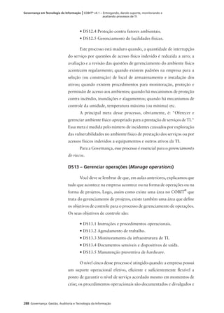 288 Governança: Gestão, Auditoria e Tecnologia da Informação
Governança em Tecnologia da Informação | COBIT®
v4.1 – Entregando, dando suporte, monitorando e
avaliando processos de TI
• DS12.4 Proteção contra fatores ambientais.
• DS12.5 Gerenciamento de facilidades físicas.
Este processo está maduro quando, a quantidade de interrupção
do serviço por questões de acesso físico indevido é reduzida a zero; a
avaliação e a revisão das questões de gerenciamento do ambiente físico
acontecem regularmente; quando existem padrões na empresa para a
seleção (ou construção) de local de armazenamento e instalação dos
ativos; quando existem procedimentos para monitoração, proteção e
permissão de acesso aos ambientes; quando há mecanismos de proteção
contra incêndio, inundações e alagamentos; quando há mecanismos de
controle da umidade, temperatura máxima (ou mínima) etc.
A principal meta desse processo, obviamente, é: "Oferecer e
gerenciar ambiente físico apropriado para a prestação de serviços de TI."
Essa meta é medida pelo número de incidentes causados por exploração
das vulnerabilidades no ambiente físico de prestação dos serviços ou por
acessos físicos indevidos a equipamentos e outros ativos da TI.
Para a Governança, esse processo é essencial para o gerenciamento
de riscos.
DS13 – Gerenciar operações (Manage operations)
Você deve se lembrar de que, em aulas anteriores, explicamos que
tudo que acontece na empresa acontece ou na forma de operações ou na
forma de projetos. Logo, assim como existe uma área no COBIT
®
que
trata do gerenciamento de projetos, existe também uma área que deﬁne
os objetivos de controle para o processo de gerenciamento de operações.
Os seus objetivos de controle são:
• DS13.1 Instruções e procedimentos operacionais.
• DS13.2 Agendamento de trabalho.
• DS13.3 Monitoramento da infraestrutura de TI.
• DS13.4 Documentos sensíveis e dispositivos de saída.
• DS13.5 Manutenção preventiva de hardware.
O nível cinco desse processo é atingido quando: a empresa possui
um suporte operacional efetivo, eﬁciente e suﬁcientemente ﬂexível a
ponto de garantir o nível de serviço acordado mesmo em momentos de
crise; os procedimentos operacionais são documentados e divulgados e
 