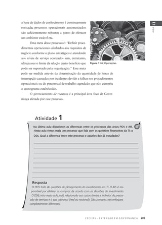 C E C I E R J – E X T E N S Ã O E M G O V E R N A N Ç A 289
AULA
11
a base de dados de conhecimento é continuamente
revisada; processos operacionais automatizados
são suﬁcientemente robustos a ponto de oferecer
um ambiente estável etc.
Uma meta desse processo é: "Deﬁnir proce-
dimentos operacionais alinhados aos requisitos de
negócio conforme o plano estratégico e atendendo
aos níveis de serviço acordados sem, entretanto,
ultrapassar o limite da relação custo-benefício que
pode ser suportado pela organização." Essa meta
pode ser medida através da determinação da quantidade de horas de
interrupção causadas por incidentes devido a falhas nos procedimentos
operacionais ou do percentual de trabalho agendado que não cumpriu
o cronograma estabelecido.
O gerenciamento de recursos é a principal área foco de Gover-
nança afetada por esse processo.
Figura 11.6: Operações.
Na última aula discutimos as diferenças entre os processos das áreas PO5 e AI5.
Nesta aula vimos mais um processo que lida com as questões ﬁnanceiras da TI: o
DS6. Qual a diferença entre este processo e aqueles dois já estudados?
Resposta
O PO5 trata de questões de planejamento do investimento em TI. O AI5 é res-
ponsável por efetivar as compras de acordo com as decisões de investimento.
O DS6, visto nesta aula, está relacionado aos custos diretos e indiretos da presta-
ção de serviços e à sua cobrança (real ou nocional). São, portanto, três enfoques
completamente diferentes.
Atividade 1
1
 
