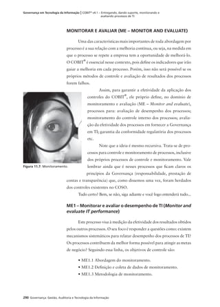 290 Governança: Gestão, Auditoria e Tecnologia da Informação
Governança em Tecnologia da Informação | COBIT®
v4.1 – Entregando, dando suporte, monitorando e
avaliando processos de TI
MONITORAR E AVALIAR (ME – MONITOR AND EVALUATE)
Uma das características mais importantes de toda abordagem por
processo é a sua relação com a melhoria contínua, ou seja, na medida em
que o processo se repete a empresa tem a oportunidade de melhorá-lo.
O COBIT
®
é essencial nesse contexto, pois deﬁne os indicadores que irão
guiar a melhoria em cada processo. Porém, isso não será possível se os
próprios métodos de controle e avaliação de resultados dos processos
forem falhos.
Assim, para garantir a efetividade da aplicação dos
controles do COBIT
®
, ele próprio deﬁne, no domínio de
monitoramento e avaliação (ME – Monitor and evaluate),
processos para: avaliação de desempenho dos processos;
monitoramento do controle interno dos processos; avalia-
ção da efetividade dos processos em fornecer a Governança
em TI; garantia da conformidade regulatória dos processos
etc.
Note que a ideia é mesmo recursiva. Trata-se de pro-
cessos para controle e monitoramento de processos, inclusive
dos próprios processos de controle e monitoramento. Vale
lembrar ainda que é nesses processos que ﬁcam claros os
princípios da Governança (responsabilidade, prestação de
contas e transparência) que, como dissemos uma vez, foram herdados
dos controles existentes no COSO.
Tudo certo? Bem, se não, siga adiante e você logo entenderá tudo...
ME1 – Monitorar e avaliar o desempenho de TI (Monitor and
evaluate IT performance)
Este processo visa à medição da efetividade dos resultados obtidos
pelos outros processos. O seu foco é responder a questões como: existem
mecanismos sistemáticos para relatar desempenho dos processos de TI?
Os processos contribuem da melhor forma possível para atingir as metas
de negócio? Seguindo essa linha, os objetivos de controle são:
• ME1.1 Abordagem do monitoramento.
• ME1.2 Deﬁnição e coleta de dados de monitoramento.
• ME1.3 Metodologia de monitoramento.
Figura 11.7: Monitoramento.
 
