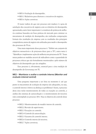 C E C I E R J – E X T E N S Ã O E M G O V E R N A N Ç A 291
AULA
11
• ME1.4 Avaliação de desempenho.
• ME1.5 Relatórios para diretores e executivos do negócio.
• ME1.6 Ações corretivas.
O maior indício de que este processo está maduro é o grau de
satisfação dos executivos de negócio com os relatórios de desempenho
apresentado; outro fator importante é a existência de práticas de melho-
ria contínua baseados em boas práticas de mercado para otimizar os
mecanismos de medição de desempenho; são realizadas comparações
formais dos resultados da empresa com os resultados dos principais
competidores; metas de negócio são utilizadas para medir o desempenho
dos processos da TI etc.
Uma meta importante desse processo é: "Deﬁnir um conjunto de
objetivos mensuráveis e de processos-chave para a TI"; outra meta é:
"Identiﬁcar e implementar ações de melhoria nos processos de TI." Essas
metas podem ser medidas através de indicadores como a quantidade de
processos críticos que são formalmente monitorados e pelo número de
objetivos de desempenho que são atingidos.
Esse processo é, obviamente, essencial para a área medição de
desempenho da Governança em TI.
ME2 – Monitorar e avaliar o controle interno (Monitor and
evaluate internal control)
Uma pergunta importante a ser feita no momento é: até que
ponto os mecanismos de avaliação da empresa são adequados, ou seja,
o controle interno é efetivo ou disfarça os problemas? Assim, o processo
desta área inclui monitoramento de todas as exceções ao controle, a
análise dos sistemas de autoavaliação e o monitoramento de terceiros
(não contemplado no processo AI1). Veja os objetivos de controle desse
processo:
• ME2.1 Monitoramento do modelo interno de controle.
• ME2.2 Revisão de supervisores.
• ME2.3 Exceções ao controle.
• ME2.4 Controle de autoavaliação.
• ME2.5 Garantia do controle interno.
• ME2.6 Controle interno de terceiros.
• ME2.7 Ações corretivas.
 
