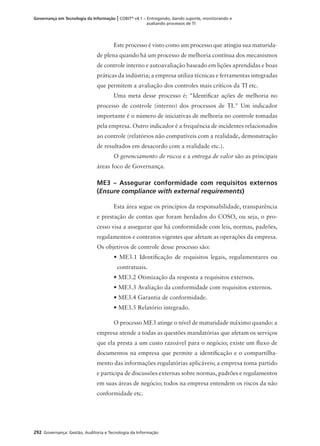 292 Governança: Gestão, Auditoria e Tecnologia da Informação
Governança em Tecnologia da Informação | COBIT®
v4.1 – Entregando, dando suporte, monitorando e
avaliando processos de TI
Este processo é visto como um processo que atingiu sua maturida-
de plena quando há um processo de melhoria contínua dos mecanismos
de controle interno e autoavaliação baseado em lições aprendidas e boas
práticas da indústria; a empresa utiliza técnicas e ferramentas integradas
que permitem a avaliação dos controles mais críticos da TI etc.
Uma meta desse processo é: "Identiﬁcar ações de melhoria no
processo de controle (interno) dos processos de TI." Um indicador
importante é o número de iniciativas de melhoria no controle tomadas
pela empresa. Outro indicador é a frequência de incidentes relacionados
ao controle (relatórios não compatíveis com a realidade, demonstração
de resultados em desacordo com a realidade etc.).
O gerenciamento de riscos e a entrega de valor são as principais
áreas foco de Governança.
ME3 – Assegurar conformidade com requisitos externos
(Ensure compliance with external requirements)
Esta área segue os princípios da responsabilidade, transparência
e prestação de contas que foram herdados do COSO, ou seja, o pro-
cesso visa a assegurar que há conformidade com leis, normas, padrões,
regulamentos e contratos vigentes que afetam as operações da empresa.
Os objetivos de controle desse processo são:
• ME3.1 Identiﬁcação de requisitos legais, regulamentares ou
contratuais.
• ME3.2 Otimização da resposta a requisitos externos.
• ME3.3 Avaliação da conformidade com requisitos externos.
• ME3.4 Garantia de conformidade.
• ME3.5 Relatório integrado.
O processo ME3 atinge o nível de maturidade máximo quando: a
empresa atende a todas as questões mandatórias que afetam os serviços
que ela presta a um custo razoável para o negócio; existe um ﬂuxo de
documentos na empresa que permite a identiﬁcação e o compartilha-
mento das informações regulatórias aplicáveis; a empresa toma partido
e participa de discussões externas sobre normas, padrões e regulamentos
em suas áreas de negócio; todos na empresa entendem os riscos da não
conformidade etc.
 