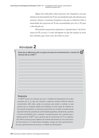 294 Governança: Gestão, Auditoria e Tecnologia da Informação
Governança em Tecnologia da Informação | COBIT®
v4.1 – Entregando, dando suporte, monitorando e
avaliando processos de TI
Alguns dos indicadores desse processo são: frequência com que
relatórios de desempenho da TI são encaminhados pela alta direção para
usuários, clientes e acionistas; frequência com que os relatórios sobre a
maturidade dos processos da TI são encaminhados por ela (a TI) para
a alta direção etc.
Obviamente esse processo representa o "guarda-chuva" da Gover-
nança em TI, ou seja, é o mais abrangente no que diz respeito às áreas
foco afetadas, que, nesse caso, são todas as cinco.
Quais são as diferenças entre os quatro processos de monitoramento e controle do
domínio ME do COBIT
®
?
Resposta
O COBIT
®
possui um processo que visa à medição do desempenho dos outros
processos em si, ou seja, ele cumpriria o papel de controle conforme estamos
acostumados. Além disso, existe um processo para avaliar o controle, ou seja,
garantir que as medições obtidas são realísticas, e tomar ações de melhoria ou
de correção necessárias. Um terceiro processo lida com controle e monitoramento
especiﬁcamente das questões de conformidade regulatória, atendimento a padrões
e normas mandatórios, leis e contratos. O quarto processo visa a garantir que o
objetivo geral do COBIT
®
, que é garantir que há Governança em TI na empresa.
Este último processo possui objetivos de controle relacionados às cinco áreas foco
da Governança em TI: alinhamento estratégico, entrega de valor, gerenciamento
de riscos, gerenciamento de recursos e medição de desempenho.
Atividade 2
2
 