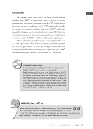 C E C I E R J – E X T E N S Ã O E M G O V E R N A N Ç A 295
AULA
11
INFORMAÇÕES SOBRE FÓRUM
Vamos discutir os assuntos desta aula no fórum desta semana?
Título: O COBIT®
e outros modelos, normas e padrões.
Objetivo: Acabamos de terminar nesta aula o estudo do COBIT
®
.
Na próxima aula iremos estudar, de forma breve, outros modelos
que também são utilizados dentro das empresas para melhorar a
prestação de serviços de TI e com foco na Governança de TI. Porém,
como são muitos modelos, nós iniciaremos desde já uma discussão
sobre o que o mercado tem utilizado, além do COBIT®
e da ITIL®
, para
a elevação do grau de maturidade nas diversas áreas de processo da
TI. O objetivo é permitir que cada um possa trazer exemplos vividos
sobre a adoção de normas, padrões e boas práticas da indústria que
deram certo (ou não) na sua própria empresa.
CONCLUSÃO
Os processos vistos nesta aula se encaixam nos dois últimos
domínios do COBIT
®
. Os processos de entrega e suporte são os que
possuem maior mapeamento com os processos da ITIL
®
. Apesar disso, é
importante que você entenda que o uso da ITIL
®
para a implementação
do processo após qualquer avaliação feita com o COBIT
®
não é algo
mandatório. É apenas um dos caminhos. Embora usar a ITIL
®
seja, sim,
o caminho mais comum (e mais seguro...), outras formas de implementar
o processo a partir do COBIT
®
podem ser adotadas na organização.
O mais importante, quando o foco é a Governança em TI, é usar
o COBIT
®
, pois ele é o único modelo de objetivos de controle que tem
esse foco, ou, pelo menos, é o único que conseguiu obter visibilidade
e aceitação mundiais. Por isso dizemos que os processos do COBIT
®
interagem entre si para formar o "guarda-chuva" da Governança.
Assim como ﬁzemos na aula passada, vamos agora fazer o mapeamento
dos processos dos domínios DS e ME para os processos da ITIL®
v3 (ou vice-
versa). Após o término da atividade, você observará que haverá uma correspondência
muito maior com o domínio DS. Por que você acha que isso acontece?
Atividade online
A 1 2
 