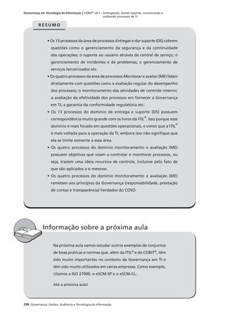 296 Governança: Gestão, Auditoria e Tecnologia da Informação
Governança em Tecnologia da Informação | COBIT®
v4.1 – Entregando, dando suporte, monitorando e
avaliando processos de TI
Na próxima aula vamos estudar outros exemplos de conjuntos
de boas práticas e normas que, além da ITIL®
e do COBIT®
, têm
sido muito importantes no contexto da Governança em TI e
têm sido muito utilizados em várias empresas. Como exemplo,
citamos a ISO 27000, o eSCM-SP e o eSCM-CL.
Até a próxima aula!
Informação sobre a próxima aula
• Os 13 processos da área de processos Entregar e dar suporte (DS) cobrem
questões como o gerenciamento da segurança e da continuidade
das operações; o suporte ao usuário através da central de serviço; o
gerenciamento de incidentes e de problemas; o gerenciamento de
serviços terceirizados etc.
• Os quatro processos da área de processos Monitorar e avaliar (ME) lidam
diretamente com questões como a avaliação regular do desempenho
dos processos; o monitoramento das atividades de controle interno;
a avaliação da efetividade dos processos em fornecer a Governança
em TI; a garantia da conformidade regulatória etc.
• Os 13 processos do domínio de entrega e suporte (DS) possuem
correspondência muito grande com os livros da ITIL
®
. Isso porque esse
domínio é mais focado em questões operacionais, e vimos que a ITIL
®
é mais voltada para a operação da TI, embora isso não signiﬁque que
ela se limite somente a essa área.
• Os quatro processos do domínio monitoramento e avaliação (ME)
possuem objetivos que visam a controlar e monitorar processos, ou
seja, trazem uma ideia recursiva de controle, inclusive pelo fato de
que são aplicados a si mesmos.
• Os quatro processos do domínio monitoramento e avaliação (ME)
remetem aos princípios da Governança (responsabilidade, prestação
de contas e transparência) herdados do COSO.
R E S U M O
 