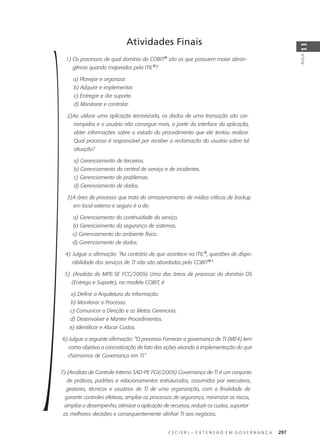 C E C I E R J – E X T E N S Ã O E M G O V E R N A N Ç A 297
AULA
11
1) Os processos de qual domínio do COBIT®
são os que possuem maior abran-
gência quando mapeados pela ITIL®
?
a) Planejar e organizar.
b) Adquirir e implementar.
c) Entregar e dar suporte.
d) Monitorar e controlar.
2)Ao utilizar uma aplicação terceirizada, os dados de uma transação são cor-
rompidos e o usuário não consegue mais, a partir da interface da aplicação,
obter informações sobre o estado do procedimento que ele tentou realizar.
Qual processo é responsável por receber a reclamação do usuário sobre tal
situação?
a) Gerenciamento de terceiros.
b) Gerenciamento da central de serviço e de incidentes.
c) Gerenciamento de problemas.
d) Gerenciamento de dados.
3)A área de processo que trata do armazenamento de mídias críticas de backup
em local externo e seguro é a de:
a) Gerenciamento da continuidade do serviço.
b) Gerenciamento da segurança de sistemas.
c) Gerenciamento do ambiente físico.
d) Gerenciamento de dados.
4) Julgue a afirmação: “Ao contrário do que acontece na ITIL®
, questões de dispo-
nibilidade dos serviços de TI não são abordadas pelo COBIT®
”
5) (Analista do MPE-SE FCC/2009) Uma das áreas de processo do domínio DS
(Entrega e Suporte), no modelo COBIT, é
a) Definir a Arquitetura da Informação.
b) Monitorar o Processo.
c) Comunicar a Direção e as Metas Gerenciais.
d) Desenvolver e Manter Procedimentos.
e) Identificar e Alocar Custos.
6) Julgue a seguinte afirmação: “O processo Fornecer a governança de TI (ME4) tem
como objetivo a concretização de fato das ações visando à implementação do que
chamamos de Governança em TI.”
7) (Analista de Controle Interno SAD-PE FGV/2009) Governança de TI é um conjunto
de práticas, padrões e relacionamentos estruturados, assumidos por executivos,
gestores, técnicos e usuários de TI de uma organização, com a finalidade de
garantir controles efetivos, ampliar os processos de segurança, minimizar os riscos,
ampliar o desempenho, otimizar a aplicação de recursos, reduzir os custos, suportar
as melhores decisões e consequentemente alinhar TI aos negócios.
Atividades Finais
 