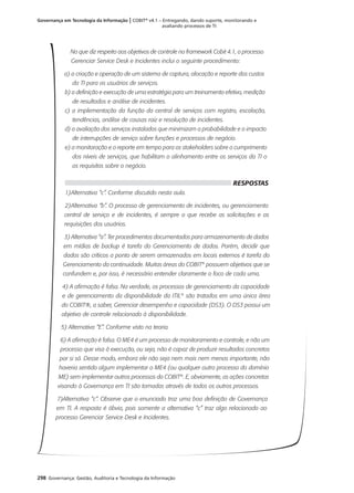 298 Governança: Gestão, Auditoria e Tecnologia da Informação
Governança em Tecnologia da Informação | COBIT®
v4.1 – Entregando, dando suporte, monitorando e
avaliando processos de TI
No que diz respeito aos objetivos de controle no framework Cobit 4.1, o processo
Gerenciar Service Desk e Incidentes inclui o seguinte procedimento:
a) a criação e operação de um sistema de captura, alocação e reporte dos custos
da TI para os usuários de serviços.
b) a definição e execução de uma estratégia para um treinamento efetivo, medição
de resultados e análise de incidentes.
c) a implementação da função da central de serviços com registro, escalação,
tendências, análise de causas raiz e resolução de incidentes.
d) a avaliação dos serviços instalados que minimizam a probabilidade e o impacto
de interrupções de serviço sobre funções e processos de negócio.
e) a monitoração e o reporte em tempo para os stakeholders sobre o cumprimento
dos níveis de serviços, que habilitam o alinhamento entre os serviços da TI o
os requisitos sobre o negócio.
RESPOSTAS
1)Alternativa “c”. Conforme discutido nesta aula.
2)Alternativa “b”. O processo de gerenciamento de incidentes, ou gerenciamento
central de serviço e de incidentes, é sempre o que recebe as solicitações e as
requisições dos usuários.
3) Alternativa “a”. Ter procedimentos documentados para armazenamento de dados
em mídias de backup é tarefa do Gerenciamento de dados. Porém, decidir que
dados são críticos a ponto de serem armazenados em locais externos é tarefa do
Gerenciamento da continuidade. Muitas áreas do COBIT®
possuem objetivos que se
confundem e, por isso, é necessário entender claramente o foco de cada uma.
4) A afirmação é falsa. Na verdade, os processos de gerenciamento da capacidade
e de gerenciamento da disponibilidade da ITIL®
são tratados em uma única área
do COBIT®, a saber, Gerenciar desempenho e capacidade (DS3). O DS3 possui um
objetivo de controle relacionado à disponibilidade.
5) Alternativa “E”. Conforme visto na teoria.
6) A afirmação é falsa. O ME4 é um processo de monitoramento e controle, e não um
processo que visa à execução, ou seja, não é capaz de produzir resultados concretos
por si só. Desse modo, embora ele não seja nem mais nem menos importante, não
haveria sentido algum implementar o ME4 (ou qualquer outro processo do domínio
ME) sem implementar outros processos do COBIT®
. E, obviamente, as ações concretas
visando à Governança em TI são tomadas através de todos os outros processos.
7)Alternativa “c”. Observe que o enunciado traz uma boa definição de Governança
em TI. A resposta é óbvia, pois somente a alternativa “c” traz algo relacionado ao
processo Gerenciar Service Desk e Incidentes.
 