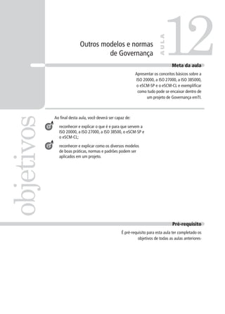 Outros modelos e normas
de Governança
Ao ﬁnal desta aula, você deverá ser capaz de:
reconhecer e explicar o que é e para que servem a
ISO 20000, a ISO 27000, a ISO 38500, o eSCM-SP e
o eSCM-CL;
reconhecer e explicar como os diversos modelos
de boas práticas, normas e padrões podem ser
aplicados em um projeto.
12objetivos
AULA
Meta da aula
Apresentar os conceitos básicos sobre a
ISO 20000, a ISO 27000, a ISO 385000,
o eSCM-SP e o eSCM-CL e exempliﬁcar
como tudo pode se encaixar dentro de
um projeto de Governança emTI.
1
2
Pré-requisito
É pré-requisito para esta aula ter completado os
objetivos de todas as aulas anteriores.
 