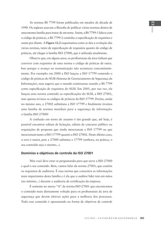C E C I E R J – E X T E N S Ã O E M G O V E R N A N Ç A 303
AULA
12
As normas BS 7799 foram publicadas em meados da década de
1990. Os ingleses usavam a ﬁlosoﬁa de publicar várias normas dentro de
uma mesma família para tratar de um tema. Assim, a BS 7799-1 lidava com
o código de práticas, a BS 7799-2 continha a especiﬁcação de requisitos e
assim por diante. A Figura 12.2 esquematiza como se deu a evolução das
várias normas, tanto de especiﬁcação de requisitos quanto do código de
práticas, até chegar à família ISO 27000, que é utilizada atualmente.
Observe que, em alguns anos, os proﬁssionais da área tinham que
conviver com requisitos de uma norma e código de práticas de outra.
Isso porque o avanço na normatização não aconteceu concomitante-
mente. Por exemplo: em 2000 a ISO lançou a ISO 17799 contendo o
código de práticas do SGSI (Sistema de Gerenciamento de Segurança da
Informação), mas sugeria que o mundo continuasse usando a BS 7799
como especiﬁcação de requisitos do SGSI. Em 2005, por sua vez, ela
lançou uma norma contendo as especiﬁcações do SGSI, a ISO 27001,
mas apenas revisou os códigos de práticas da ISO 17799. Porém, ainda
no mesmo ano, a 27002 substituiu a ISO 17799 e ﬁnalmente tivemos
uma família de normas mundiais para a segurança da informação:
a família ISO 27000!
A confusão em torno do assunto é tão grande que, até hoje, é
possível encontrar editais de licitação, editais de concurso público ou
requisições de proposta que ainda mencionam a ISO 17799 ou que
mencionam tanto a ISO 17799 quanto a ISO 27002. Neste último caso,
o erro é maior, pois a 27000 substitui a 17799 (embora, na prática, o
seu conteúdo seja o mesmo...).
Domínios e objetivos de controle da ISO 27001
Mas você deve estar se perguntando para que serve a ISO 27000
e qual o seu conteúdo. Bem, vamos falar da norma 27001, que contém
os requisitos de auditoria. É essa norma que concentra as informações
mais importantes desta família e é ela que o auditor líder tem em mãos
(no mínimo...) durante a auditoria de certiﬁcação da empresa.
É somente no anexo “A” da norma ISO 27001 que encontramos
o conteúdo mais diretamente voltado para os proﬁssionais da área de
segurança que devem efetivar ações para a melhoria dos processos.
Todo esse conteúdo é apresentado na forma de objetivos de controle
 