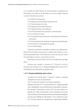304 Governança: Gestão, Auditoria e Tecnologia da Informação
Governança em Tecnologia da Informação | Outros modelos e normas de Governança
e de controles do SGSI (Sistema de Gerenciamento da Segurança da
Informação). Os objetivos são divididos em 11 áreas (alguns chamam
as áreas de domínios da norma):
• A.5 Política de segurança.
• A.6 Segurança da informação organizacional.
• A.7 Gerenciamento de ativos.
• A.8 Segurança de recursos humanos.
• A.9 Segurança física e do ambiente.
• A.10 Gerenciamento das operações e comunicações.
• A.11 Controle de acesso.
• A.12 Aquisição, desenvolvimento e manutenção de sistemas de
informação.
• A.13 Gerenciamento de incidentes de segurança da informação.
• A.14 Gestão da continuidade do negócio.
• A.15 Conformidade.
Cada área (ou domínio) é dividida em subáreas (ou subdomínios).
Dentro de cada subárea encontramos os objetivos de controle e os con-
troles propriamente ditos. Como dissemos no início da aula, não vamos
nos aprofundar na norma e vamos ﬁcar por aqui...
Brincadeira! Vamos dar pelo menos um exemplo para que ﬁque
claro...
Vejamos por exemplo o domínio A.7 (Gestão de ativos).
Na norma, ele se divide em A.7.1 (Responsabilidade pelos ativos) e A.7.2
(Classiﬁcação da informação) da seguinte forma:
• A.7.1 Responsabilidade pelos ativos
O objetivo de controle geral é “alcançar e manter a proteção
adequada dos ativos da organização”.
O A.7.1 possui três objetivos de controle especíﬁcos:
Inventáriodosativos(A.7.1.1),cujocontrolevisaa“assegurarquetodo
ativo é identiﬁcado e um inventário de ativos importantes é estrutura-
do e mantido”; Proprietário dos ativos (A.7.1.2), cujo controle visa a
garantir que “todas as informações e ativos associados aos recursos
de processamento da informação possuem um proprietário designado
por uma parte deﬁnida da organização”; e Uso aceitável dos ativos
(A.7.1.3),cujocontrolevisaaassegurarque“existemregrasidentiﬁca-
 