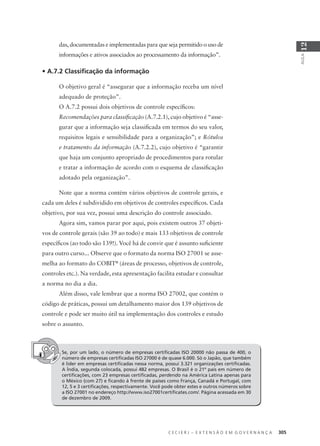 C E C I E R J – E X T E N S Ã O E M G O V E R N A N Ç A 305
AULA
12
das, documentadas e implementadas para que seja permitido o uso de
informações e ativos associados ao processamento da informação”.
• A.7.2 Classiﬁcação da informação
O objetivo geral é “assegurar que a informação receba um nível
adequado de proteção”.
O A.7.2 possui dois objetivos de controle especíﬁcos:
Recomendações para classiﬁcação (A.7.2.1), cujo objetivo é “asse-
gurar que a informação seja classiﬁcada em termos do seu valor,
requisitos legais e sensibilidade para a organização”; e Rótulos
e tratamento da informação (A.7.2.2), cujo objetivo é “garantir
que haja um conjunto apropriado de procedimentos para rotular
e tratar a informação de acordo com o esquema de classiﬁcação
adotado pela organização”.
Note que a norma contém vários objetivos de controle gerais, e
cada um deles é subdividido em objetivos de controles especíﬁcos. Cada
objetivo, por sua vez, possui uma descrição do controle associado.
Agora sim, vamos parar por aqui, pois existem outros 37 objeti-
vos de controle gerais (são 39 ao todo) e mais 133 objetivos de controle
especíﬁcos (ao todo são 139!). Você há de convir que é assunto suﬁciente
para outro curso... Observe que o formato da norma ISO 27001 se asse-
melha ao formato do COBIT®
(áreas de processo, objetivos de controle,
controles etc.). Na verdade, esta apresentação facilita estudar e consultar
a norma no dia a dia.
Além disso, vale lembrar que a norma ISO 27002, que contém o
código de práticas, possui um detalhamento maior dos 139 objetivos de
controle e pode ser muito útil na implementação dos controles e estudo
sobre o assunto.
Se, por um lado, o número de empresas certiﬁcadas ISO 20000 não passa de 400, o
número de empresas certiﬁcadas ISO 27000 é de quase 6.000. Só o Japão, que também
é líder em empresas certiﬁcadas nessa norma, possui 3.321 organizações certiﬁcadas.
A Índia, segunda colocada, possui 482 empresas. O Brasil é o 21º país em número de
certiﬁcações, com 23 empresas certiﬁcadas, perdendo na América Latina apenas para
o México (com 27) e ﬁcando à frente de países como França, Canadá e Portugal, com
12, 5 e 3 certiﬁcações, respectivamente. Você pode obter estes e outros números sobre
a ISO 27001 no endereço http://www.iso27001certiﬁcates.com/. Página acessada em 30
de dezembro de 2009.
 