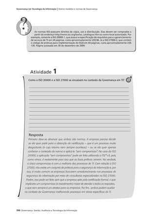 306 Governança: Gestão, Auditoria e Tecnologia da Informação
Governança em Tecnologia da Informação | Outros modelos e normas de Governança
As normas ISO possuem direitos de cópia, uso e distribuição. Elas devem ser compradas a
partir do endereço http://www.iso.org/iso/iso_catalogue.htm ou outro local autorizado. Por
exemplo, somente a ISO 20000-1, que possui a especiﬁcação de requisitos para o gerenciamento
de serviços de TI em 24 páginas, custa aproximadamente US$ 86. Já a ISO 27000-2, que contém
o código de práticas para implementação do SGSI em 44 páginas, custa aproximadamente US$
130. Página acessada em 30 de dezembro de 2009.
Como a ISO 20000 e a ISO 27000 se encaixam no contexto da Governança em TI?
Resposta
Primeiro deve-se observar que ambas são normas. A empresa precisa decidir
se ela quer partir para a obtenção da certiﬁcação – que é um processo muito
desgastante (e cujo retorno nem sempre acontece) – ou se ela quer apenas
conhecer o conteúdo da norma e aplicá-lo “sem compromisso”. No caso da ISO
20000, a aplicação “sem compromisso” pode ser feita utilizando a ITIL®
v3, pois,
como vimos, é exatamente para isso que as boas práticas servem. Na verdade,
o único compromisso é com a melhoria dos processos de TI. Com relação à ISO
27000, não existe um conjunto de práticas para a segurança da informação e, por
isso, é muito comum as empresas buscarem amadurecimento nos processos de
segurança da informação por meio de consultorias especializadas na ISO 27000.
Porém, isso pode ser feito sem que a empresa opte pela certiﬁcação formal, o que
implicaria um compromisso (e investimento) maior de atender a todos os requisitos,
o que nem sempre é um atrativo para as empresas. Por ﬁm, ambas podem auxiliar
no contexto da Governança melhorando processos em áreas especíﬁcas da TI.
Atividade 1
1
 