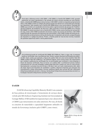 C E C I E R J – E X T E N S Ã O E M G O V E R N A N Ç A 307
AULA
12
Você sabe a diferença entre a ISO 20001, a ISO 20002 e a família ISO 20000? A ISO, quando
padroniza um tema, geralmente o faz através de várias normas reunidas em uma família.
Assim, a família ISO 20000 possui várias normas. A ISO 20001 contém os requisitos propriamente
ditos; a ISO 20002 contém os códigos de práticas (ações que devem ser conduzidas para atender
aos requisitos). Vale ressaltar que a família ISO 20000 possui uma norma básica, chamada ISO
20000, que contém um vocabulário de termos sobre o gerenciamento de serviços de TI (deﬁni-
ção de incidente, de problema, de ativo etc.). Não confunda a norma ISO 20000 com a família
ISO 20000! O mesmo acontece com a família ISO 27000 e várias outras famílias de normas ISO.
Ou seja, existe a ISO 27000 (vocabulário de termos usados nas normas da família), a ISO 27001
(especiﬁcação de requisitos de segurança da informação), a ISO 27002 (código de práticas) etc.
Normalmente as três primeiras normas da família são o vocabulário de termos, as especiﬁcações
de requisitos e o código de práticas. Porém, a família pode ter mais de dez normas, tratando
de questões especíﬁcas sobre o tema padronizado.
Um proﬁssional pode ser certiﬁcado ISO 20000, ISO 27000 etc.? Bem, a rigor, não. A empresa
pode ser certiﬁcada, mas o proﬁssional não. Porém, existem diversas certiﬁcações de audito-
res ISO. Assim, existe, por exemplo, a ﬁgura do auditor líder em uma norma (auditor líder ISO
20000, auditor líder ISO 27000 etc.). Os auditores líderes, entre outras coisas, são responsáveis
por conduzir auditorias de certiﬁcação (ou re-certiﬁcação) que conferem a uma empresa o
título de empresa certiﬁcada. Para se tornar um auditor líder o proﬁssional precisa realizar
treinamentos em uma das entidades credenciadas pela ISO e passar em uma ou mais provas.
Normalmente o processo leva de 30 dias a 90 dias e tem um custo relativamente alto, além
de exigir alguns pré-requisitos do candidato a auditor. Algumas empresas que possuem tais
treinamentos e estão autorizadas a formar auditores líderes das normas ISO são a BSI Brasil
(http://www.bsibrasil.com.br/), o Bureau Veritas Brasil (http://www.bureauveritas.com.br/) e a
Fundação Vanzolini (http://www.vanzolini.org.br/).
O eSCM
O eSCM (eSourcing Capability Maturity Model) é um conjunto
de boas práticas de terceirização e fornecimento de serviços desen-
volvido pelo SEI (Software Engineering Institute) da Universidade de
Carnegie Mellon. O SEI também foi responsável por criar e desenvolver
o CMM-I, que mencionamos em aulas anteriores. Por isso, ele herda
os conceitos de maturidade e capacidade largamente utilizados no
mundo da Governança (inclusive pelo COBIT®
, como vimos).
Figura 12.3: A força da ter-
ceirização.
 