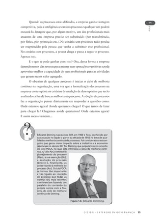 C E C I E R J – E X T E N S Ã O E M G O V E R N A N Ç A 29
AULA
1
Quando os processos estão deﬁnidos, a empresa ganha vantagem
competitiva, pois a inteligência estará no processo e qualquer um poderá
executá-lo. Imagine que, por algum motivo, um dos proﬁssionais mais
atuantes de uma empresa precise ser substituído (por transferência,
por férias, por promoção etc.). No cenário sem processos tudo precisa
ser reaprendido pela pessoa que venha a substituir esse proﬁssional.
No cenário com processos, a pessoa chega e passa a seguir o processo.
Apenas isso.
E o que se pode ganhar com isso? Ora, dessa forma a empresa
depende menos das pessoas para manter suas operações repetitivas e pode
aproveitar melhor a capacidade de seus proﬁssionais para as atividades
que geram maior valor agregado.
O objetivo de qualquer processo é iniciar o ciclo de melhoria
contínua na organização, uma vez que a formalização do processo na
empresa contemplará os critérios de medição de desempenho que serão
analisados a ﬁm de buscar melhoria no processo. A adoção de processos
faz a organização pensar diariamente em responder a questões como:
Onde estamos agora? Aonde queremos chegar? O que temos de fazer
para chegar lá? Chegamos aonde queríamos? Onde estamos agora?
E assim sucessivamente...
Edwards Deming nasceu nos EUA em 1900 e ﬁcou conhecido por
sua atuação no Japão a partir da década de 1950 na área de qua-
lidade e melhoria contínua de processos. Foi considerado o estran-
geiro que gerou maior impacto sobre a indústria e a economia
japonesas no século XX. Foi Deming que popularizou o conceito
do ciclo PDCA, no qual está intrínseca a ideia da melhoria contí-
nua. O ciclo PDCA envolve o
planejamento do processo
(Plan), a sua execução (Do),
a avaliação do processo
(Check) e, finalmente, as
ações visando à melhoria do
processo (Act). O ciclo PDCA
se tornou tão importante
e tão ligado ao conceito
de processo que todas as
normas ISO mais recentes
o referenciam fazendo um
paralelo do conteúdo da
própria norma com a ﬁlo-
soﬁa do ciclo de melhoria
contínua de Deming.
Figura 1.6: Edwards Demming.
 