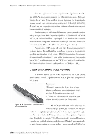 308 Governança: Gestão, Auditoria e Tecnologia da Informação
Governança em Tecnologia da Informação | Outros modelos e normas de Governança
E qual o objetivo desse outro conjunto de boas práticas? Perceba
que a ITIL®
já possuía um processo que lidava com a questão da tercei-
rização de serviços. Bem, devido à grande demanda por terceirização
(ou, de acordo com outros termos, outsourcing, body shop etc.), o SEI
desenvolveu um conjunto completo de práticas voltadas somente para
a terceirização de serviços.
A primeira versão foi desenvolvida para as empresas que forneciam
serviços ou produtos. Esse conjunto de práticas foi denominado eSCM-SP
(eSCM for Service Provider). Logo depois o SEI publicou um conjunto
de práticas voltadas para o contratante do serviço. Essa nova publicação
foi denominada eSCM-CL (eSCM for Client Organizations).
Assim como a ITIL®
possui o ITSMF para desenvolver as melhores
práticas, cuidar das publicações, homologar centros de treinamento,
acreditar certiﬁcações, o SEI criou o ITSQC (Information Technology
Services Qualiﬁcation Center) para cuidar dessas questões com relação
ao eSCM. O Brasil é representado no ITSQC pelo Instituto Luiz Coimbra
de Pós-Graduação e Pesquisa de Engenharia (COPPE) da UFRJ.
O eSCM-SP (eSCM FOR SERVICE PROVIDER)
A primeira versão do eSCM-SP foi publicada em 2001. Atual-
mente está na versão 2.1 publicada em 2006. E qual seria o objetivo do
eSCM-SP?
Basicamente:
• Fornecer ao provedor de serviços orienta-
ção para melhorar a sua capacidade ao longo
do ciclo de fornecimento (sourcing);
• Prover aos clientes meios objetivos para
avaliar a capacidade de um fornecedor.
O eSCM-SP também deﬁne um ciclo de
vida do serviço, porém, ele é dividido em 4 etapas
e não 5: operação (ongoing), iniciação (initiation), entrega (delivery) e
conclusão (completion). Note que existe uma diferença com relação ao
ciclo de vida do serviço da ITIL®
. Ora, mas e daí!? São modelos desen-
volvidos por entidades distintas, não é mesmo? Você só precisa entender
as semelhanças e diferenças entre ambos e saber quando aplicá-los. No
Figura 12.4: Governança é consequência
de vários eventos.
 