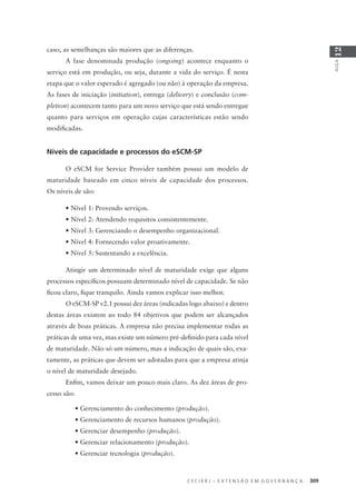 C E C I E R J – E X T E N S Ã O E M G O V E R N A N Ç A 309
AULA
12
caso, as semelhanças são maiores que as diferenças.
A fase denominada produção (ongoing) acontece enquanto o
serviço está em produção, ou seja, durante a vida do serviço. É nesta
etapa que o valor esperado é agregado (ou não) à operação da empresa.
As fases de iniciação (initiation), entrega (delivery) e conclusão (com-
pletion) acontecem tanto para um novo serviço que está sendo entregue
quanto para serviços em operação cujas características estão sendo
modiﬁcadas.
Níveis de capacidade e processos do eSCM-SP
O eSCM for Service Provider também possui um modelo de
maturidade baseado em cinco níveis de capacidade dos processos.
Os níveis de são:
• Nível 1: Provendo serviços.
• Nível 2: Atendendo requisitos consistentemente.
• Nível 3: Gerenciando o desempenho organizacional.
• Nível 4: Fornecendo valor proativamente.
• Nível 5: Sustentando a excelência.
Atingir um determinado nível de maturidade exige que alguns
processos especíﬁcos possuam determinado nível de capacidade. Se não
ﬁcou claro, ﬁque tranquilo. Ainda vamos explicar isso melhor.
O eSCM-SP v2.1 possui dez áreas (indicadas logo abaixo) e dentro
destas áreas existem ao todo 84 objetivos que podem ser alcançados
através de boas práticas. A empresa não precisa implementar todas as
práticas de uma vez, mas existe um número pré-deﬁnido para cada nível
de maturidade. Não só um número, mas a indicação de quais são, exa-
tamente, as práticas que devem ser adotadas para que a empresa atinja
o nível de maturidade desejado.
Enﬁm, vamos deixar um pouco mais claro. As dez áreas de pro-
cesso são:
• Gerenciamento do conhecimento (produção).
• Gerenciamento de recursos humanos (produção).
• Gerenciar desempenho (produção).
• Gerenciar relacionamento (produção).
• Gerenciar tecnologia (produção).
 
