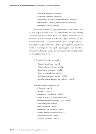 310 Governança: Gestão, Auditoria e Tecnologia da Informação
Governança em Tecnologia da Informação | Outros modelos e normas de Governança
• Gerenciar ameaças (produção).
• Gerenciar contratos (iniciação).
• Desenho do serviço & desenvolvimento (iniciação).
• Transferência do serviço (iniciação ou conclusão).
• Entrega de serviço (entrega).
Você deve ter observado que cada área está relacionada a uma
ou mais etapas do ciclo de vida do fornecimento (iniciação, entrega,
conclusão e produção). Além disso, cada objetivo estará relacionado
a um nível de maturidade (1, 2, 3, 4 ou 5). Veja os exemplos das áreas
Gerenciar tecnologia e Gerenciar contratos. Estas áreas possuem seis e
onze objetivos, respectivamente. Observe que as práticas de gerencia-
mento da tecnologia são mais ligadas à produção no ciclo de vida do
fornecimento. Por outro lado, as práticas de gerenciamento de contratos
são mais ligadas à iniciação.
• Gerenciar tecnologia (produção)
– Adquirir tecnologia - nível 2.
– Adquirir licenças de uso - nível 2.
– Controlar a tecnologia - nível 2.
– Integrar a tecnológica - nível 2.
– Otimizar o uso da tecnologia - nível 3.
– Introduzir proativamente a tecnologia - nível 4.
• Gerenciar contratos (iniciação)
– Negociar - nível 3.
– Preciﬁcar - nível 2.
– Conﬁrmar a viabilidade - nível 2.
– Obter informações de mercado - nível 3.
– Elaborar um plano de negociações - nível 2.
– Coletar requisitos - nível 2.
– Rever requisitos - nível 2.
– Responder aos requisitos - nível 2.
– Deﬁnir papéis contratuais - nível 2.
– Elaborar contratos - nível 2.
– Aditivar contratos - nível 2.'
 