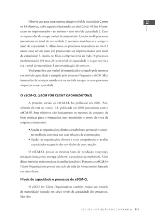 C E C I E R J – E X T E N S Ã O E M G O V E R N A N Ç A 311
AULA
12
Observe que para uma empresa atingir o nível de maturidade 2 entre
os 84 objetivos, todos aqueles relacionados ao nível 2 (são 48 dos 84) pre-
cisam ser implementados – no mínimo – com nível de capacidade 2. Caso
a empresa decida atingir o nível de maturidade 3, todos os 48 processos
necessários ao nível de maturidade 2 precisam amadurecer e atingir o
nível de capacidade 3. Além disso, os processos necessários ao nível 3
(neste caso seriam mais 26) precisariam ser implementados com nível
de capacidade 3. Assim, no ﬁnal, a empresa teria ao todo 74 processos
implementados (48 mais 26) com nível de capacidade 3, o que valeria a
ela o nível de maturidade 3 em terceirização de serviços.
Você percebeu que o nível de maturidade é atingido pela empresa
e o nível de capacidade é atingido pelo processo? Segundo o eSCM-SP, o
fornecedor de serviços amadurece na medida em que os seus processos
adquirem mais capacidade.
O eSCM-CL (eSCM FOR CLIENT ORGANIZATIONS)
A primeira versão do eSCM-CL foi publicado em 2003. Atu-
almente ele está na versão 1.1, publicada em 2006 juntamente com o
eSCM-SP. Seus objetivos são basicamente os mesmos do conjunto de
boas práticas para o fornecedor, mas assumindo o ponto de vista da
empresa contratante:
• Ajudar as organizações clientes a estabelecer, gerenciar e susten-
tar melhoria contínua nas suas relações de contratação;
• Ajudar as organizações clientes a criar competências e avaliar
capacidades na gestão das atividades de contratação.
O eSCM-CL possui as mesmas fases de produção (ongoing),
iniciação (initiation), entrega (delivery) e conclusão (completion). Além
disso, introduz mais uma fase de análise (analysis). Portanto, o eSCM for
Client Organizations possui um ciclo de vida do fornecimento baseado
em cinco fases.
Níveis de capacidade e processos do eSCM-CL
O eSCM for Client Organizations também possui um modelo
de maturidade baseado em cinco níveis de capacidade dos processos.
São eles:
 