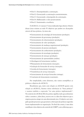 312 Governança: Gestão, Auditoria e Tecnologia da Informação
Governança em Tecnologia da Informação | Outros modelos e normas de Governança
• Nível 1: Desempenhando a contratação.
• Nível 2: Gerenciando a contratação consistentemente.
• Nível 3: Gerenciando o desempenho da contratação.
• Nível 4: Melhorando o valor proativamente.
• Nível 5: Sustentando a excelência.
O eSCM-CL v1.1 possui 17 áreas (indicadas logo abaixo). Dentro
dessas áreas existem ao todo 95 objetivos que podem ser alcançados
através de boas práticas. As áreas são:
• Gerenciamento da estratégia de fornecimento (produção).
• Gerenciamento da governança (produção).
• Gerenciamento do relacionamento (produção).
• Gerenciamento de valor (produção).
• Gerenciamento de mudança organizacional (produção).
• Gerenciamento de pessoas (produção).
• Gerenciamento do conhecimento (produção).
• Gerenciamento da tecnologia (produção).
• Gerenciamento de ameaças (produção).
• Gerenciamento de oportunidades (análise).
• Abordagem de fornecimento (análise).
• Planejamento do fornecimento (iniciação).
• Avaliação do fornecedor de serviço (iniciação).
• Acordos de fornecimento (iniciação).
• Transferência do serviço (iniciação).
• Gerenciamento de serviços fornecidos (entrega).
• Conclusão do fornecimento (conclusão).
Por simplicidade, como dissemos, não vamos exempliﬁcar as
práticas e objetivos do eSCM-CL.
Ressaltamos que, tanto com relação ao eSCM-SP quanto com
relação ao eSCM-CL, ﬁzemos várias referências às “boas práticas”
e usamos também a expressão “ter uma prática implementada”.
No contexto do eSCM do SEI, boa prática signiﬁca tudo que já dissemos
sobre o assunto e, além disso, encerra em si a ideia dos objetivos que a
empresa precisa atingir em uma determinada área. O objetivo será atin-
gido quando processos que garantam a efetivação das práticas sugeridas
forem implementados na organização. No ﬁnal das contas, é uma ideia
semelhante à dos objetivos de controle do COBIT®
, com a diferença que o
 