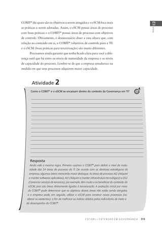 C E C I E R J – E X T E N S Ã O E M G O V E R N A N Ç A 313
AULA
12
COBIT®
diz quais são os objetivos a serem atingidos e o eSCM foca mais
as práticas a serem adotadas. Assim, o eSCM possui áreas de processo
com boas práticas e o COBIT®
possui áreas de processo com objetivos
de controle. Obviamente, é desnecessário dizer a esta altura que, com
relação ao conteúdo em si, o COBIT®
(objetivos de controle para a TI)
e o eSCM (boas práticas para terceirização) são muito diferentes.
Precisamos ainda garantir que tenha ﬁcado clara para você a dife-
rença sutil que há entre os níveis de maturidade da empresa e os níveis
de capacidade do processo. Lembre-se de que a empresa amadurece na
medida em que seus processos adquirem maior capacidade.
Atividade 2
1Como o COBIT®
e o eSCM se encaixam dentro do contexto da Governança em TI?
Resposta
Ainda vale a mesma regra. Primeiro usamos o COBIT®
para deﬁnir o nível de matu-
ridade das 34 áreas de processo da TI. De acordo com as diretrizes estratégicas da
empresa, algumas áreas merecerão maior destaque. As áreas de processo AI2 (Adquirir
e manter softwares aplicativos), AI3 (Adquirir e manter infraestrutura tecnológica) e DS2
(Gerenciar serviços de terceiros), por exemplo, têm muito a se beneﬁciar do conteúdo do
eSCM, pois são áreas diretamente ligadas à terceirização. A avaliação inicial por meio
do COBIT®
pode determinar que os objetivos destas áreas não estão sendo atingidos
e a empresa pode, em seguida, utilizar o eSCM para construir novos processos (ou
alterar os existentes), a ﬁm de melhorar os índices obtidos pelos indicadores de meta e
de desempenho do COBIT®
.
 