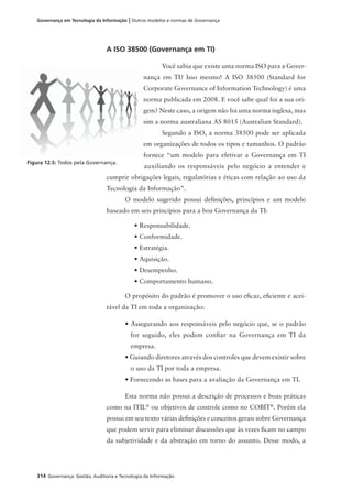 314 Governança: Gestão, Auditoria e Tecnologia da Informação
Governança em Tecnologia da Informação | Outros modelos e normas de Governança
A ISO 38500 (Governança em TI)
Você sabia que existe uma norma ISO para a Gover-
nança em TI? Isso mesmo! A ISO 38500 (Standard for
Corporate Governance of Information Technology) é uma
norma publicada em 2008. E você sabe qual foi a sua ori-
gem? Neste caso, a origem não foi uma norma inglesa, mas
sim a norma australiana AS 8015 (Australian Standard).
Segundo a ISO, a norma 38500 pode ser aplicada
em organizações de todos os tipos e tamanhos. O padrão
fornece “um modelo para efetivar a Governança em TI
auxiliando os responsáveis pelo negócio a entender e
cumprir obrigações legais, regulatórias e éticas com relação ao uso da
Tecnologia da Informação”.
O modelo sugerido possui deﬁnições, princípios e um modelo
baseado em seis princípios para a boa Governança da TI:
• Responsabilidade.
• Conformidade.
• Estratégia.
• Aquisição.
• Desempenho.
• Comportamento humano.
O propósito do padrão é promover o uso eﬁcaz, eﬁciente e acei-
tável da TI em toda a organização:
• Assegurando aos responsáveis pelo negócio que, se o padrão
for seguido, eles podem conﬁar na Governança em TI da
empresa.
• Guiando diretores através dos controles que devem existir sobre
o uso da TI por toda a empresa.
• Fornecendo as bases para a avaliação da Governança em TI.
Esta norma não possui a descrição de processos e boas práticas
como na ITIL®
ou objetivos de controle como no COBIT®
. Porém ela
possui em seu texto várias deﬁnições e conceitos gerais sobre Governança
que podem servir para eliminar discussões que às vezes ﬁcam no campo
da subjetividade e da abstração em torno do assunto. Desse modo, a
Figura 12.5: Todos pela Governança.
 