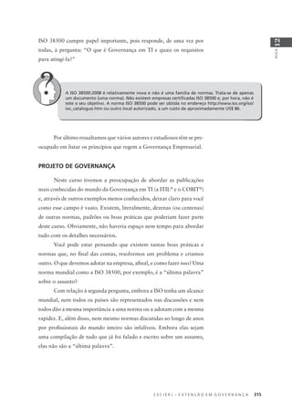 C E C I E R J – E X T E N S Ã O E M G O V E R N A N Ç A 315
AULA
12
A ISO 38500:2008 é relativamente nova e não é uma família de normas. Trata-se de apenas
um documento (uma norma). Não existem empresas certiﬁcadas ISO 38500 e, por hora, não é
este o seu objetivo. A norma ISO 38500 pode ser obtida no endereço http://www.iso.org/iso/
iso_catalogue.htm ou outro local autorizado, a um custo de aproximadamente US$ 86.
Por último ressaltamos que vários autores e estudiosos têm se pre-
ocupado em listar os princípios que regem a Governança Empresarial.
PROJETO DE GOVERNANÇA
Neste curso tivemos a preocupação de abordar as publicações
mais conhecidas do mundo da Governança em TI (a ITIL®
e o COBIT®
)
e, através de outros exemplos menos conhecidos, deixar claro para você
como esse campo é vasto. Existem, literalmente, dezenas (ou centenas)
de outras normas, padrões ou boas práticas que poderiam fazer parte
deste curso. Obviamente, não haveria espaço nem tempo para abordar
tudo com os detalhes necessários.
Você pode estar pensando que existem tantas boas práticas e
normas que, no ﬁnal das contas, resolvemos um problema e criamos
outro. O que devemos adotar na empresa, aﬁnal, e como fazer isso? Uma
norma mundial como a ISO 38500, por exemplo, é a “última palavra”
sobre o assunto?
Com relação à segunda pergunta, embora a ISO tenha um alcance
mundial, nem todos os países são representados nas discussões e nem
todos dão a mesma importância a uma norma ou a adotam com a mesma
rapidez. E, além disso, nem mesmo normas discutidas ao longo de anos
por proﬁssionais do mundo inteiro são infalíveis. Embora elas sejam
uma compilação de tudo que já foi falado e escrito sobre um assunto,
elas não são a “última palavra”.
ISO 38500 cumpre papel importante, pois responde, de uma vez por
todas, à pergunta: “O que é Governança em TI e quais os requisitos
para atingi-la?”
 