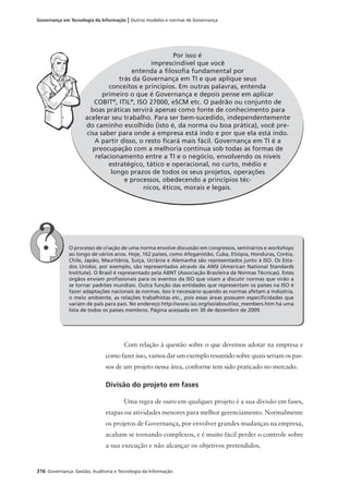 316 Governança: Gestão, Auditoria e Tecnologia da Informação
Governança em Tecnologia da Informação | Outros modelos e normas de Governança
Por isso é
imprescindível que você
entenda a ﬁlosoﬁa fundamental por
trás da Governança em TI e que aplique seus
conceitos e princípios. Em outras palavras, entenda
primeiro o que é Governança e depois pense em aplicar
COBIT®
, ITIL®
, ISO 27000, eSCM etc. O padrão ou conjunto de
boas práticas servirá apenas como fonte de conhecimento para
acelerar seu trabalho. Para ser bem-sucedido, independentemente
do caminho escolhido (isto é, da norma ou boa prática), você pre-
cisa saber para onde a empresa está indo e por que ela está indo.
A partir disso, o resto ﬁcará mais fácil. Governança em TI é a
preocupação com a melhoria contínua sob todas as formas de
relacionamento entre a TI e o negócio, envolvendo os níveis
estratégico, tático e operacional, no curto, médio e
longo prazos de todos os seus projetos, operações
e processos, obedecendo a princípios téc-
nicos, éticos, morais e legais.
O processo de criação de uma norma envolve discussão em congressos, seminários e workshops
ao longo de vários anos. Hoje, 162 países, como Afeganistão, Cuba, Etiópia, Honduras, Coréia,
Chile, Japão, Mauritânia, Suíça, Ucrânia e Alemanha são representados junto à ISO. Os Esta-
dos Unidos, por exemplo, são representados através da ANSI (American National Standards
Institute). O Brasil é representado pela ABNT (Associação Brasileira de Normas Técnicas). Estes
órgãos enviam proﬁssionais para os eventos da ISO que visam a discutir normas que virão a
se tornar padrões mundiais. Outra função das entidades que representam os países na ISO é
fazer adaptações nacionais às normas. Isso é necessário quando as normas afetam a indústria,
o meio ambiente, as relações trabalhistas etc., pois essas áreas possuem especiﬁcidades que
variam de país para país. No endereço http://www.iso.org/iso/about/iso_members.htm há uma
lista de todos os países membros. Página acessada em 30 de dezembro de 2009.
Com relação à questão sobre o que devemos adotar na empresa e
como fazer isso, vamos dar um exemplo resumido sobre quais seriam os pas-
sos de um projeto nessa área, conforme tem sido praticado no mercado.
Divisão do projeto em fases
Uma regra de ouro em qualquer projeto é a sua divisão em fases,
etapas ou atividades menores para melhor gerenciamento. Normalmente
os projetos de Governança, por envolver grandes mudanças na empresa,
acabam se tornando complexos, e é muito fácil perder o controle sobre
a sua execução e não alcançar os objetivos pretendidos.
 