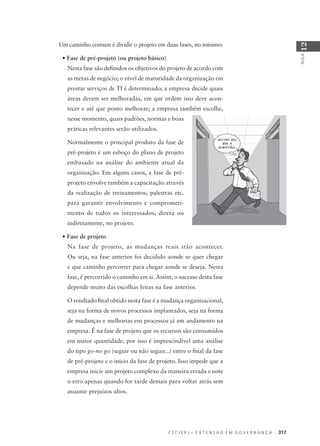 C E C I E R J – E X T E N S Ã O E M G O V E R N A N Ç A 317
AULA
12
Um caminho comum é dividir o projeto em duas fases, no mínimo:
• Fase de pré-projeto (ou projeto básico)
Nesta fase são deﬁnidos os objetivos do projeto de acordo com
as metas de negócio; o nível de maturidade da organização em
prestar serviços de TI é determinado; a empresa decide quais
áreas devem ser melhoradas, em que ordem isso deve acon-
tecer e até que ponto melhorar; a empresa também escolhe,
nesse momento, quais padrões, normas e boas
práticas relevantes serão utilizados.
Normalmente o principal produto da fase de
pré-projeto é um esboço do plano de projeto
embasado na análise do ambiente atual da
organização. Em alguns casos, a fase de pré-
projeto envolve também a capacitação através
da realização de treinamentos, palestras etc.
para garantir envolvimento e comprometi-
mento de todos os interessados, direta ou
indiretamente, no projeto.
• Fase de projeto
Na fase de projeto, as mudanças reais irão acontecer.
Ou seja, na fase anterior foi decidido aonde se quer chegar
e que caminho percorrer para chegar aonde se deseja. Nesta
fase, é percorrido o caminho em si. Assim, o sucesso desta fase
depende muito das escolhas feitas na fase anterior.
O resultado ﬁnal obtido nesta fase é a mudança organizacional,
seja na forma de novos processos implantados, seja na forma
de mudanças e melhorias em processos já em andamento na
empresa. É na fase de projeto que os recursos são consumidos
em maior quantidade, por isso é imprescindível uma análise
do tipo go-no go (seguir ou não seguir...) entre o ﬁnal da fase
de pré-projeto e o início da fase de projeto. Isso impede que a
empresa inicie um projeto complexo da maneira errada e note
o erro apenas quando for tarde demais para voltar atrás sem
assumir prejuízos altos.
 