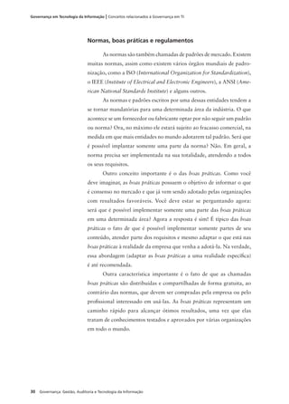 30 Governança: Gestão, Auditoria e Tecnologia da Informação
Governança em Tecnologia da Informação | Conceitos relacionados à Governança em TI
Normas, boas práticas e regulamentos
As normas são também chamadas de padrões de mercado. Existem
muitas normas, assim como existem vários órgãos mundiais de padro-
nização, como a ISO (International Organization for Standardization),
o IEEE (Institute of Electrical and Electronic Engineers), a ANSI (Ame-
rican National Standards Institute) e alguns outros.
As normas e padrões escritos por uma dessas entidades tendem a
se tornar mandatórias para uma determinada área da indústria. O que
acontece se um fornecedor ou fabricante optar por não seguir um padrão
ou norma? Ora, no máximo ele estará sujeito ao fracasso comercial, na
medida em que mais entidades no mundo adotarem tal padrão. Será que
é possível implantar somente uma parte da norma? Não. Em geral, a
norma precisa ser implementada na sua totalidade, atendendo a todos
os seus requisitos.
Outro conceito importante é o das boas práticas. Como você
deve imaginar, as boas práticas possuem o objetivo de informar o que
é consenso no mercado e que já vem sendo adotado pelas organizações
com resultados favoráveis. Você deve estar se perguntando agora:
será que é possível implementar somente uma parte das boas práticas
em uma determinada área? Agora a resposta é sim! É típico das boas
práticas o fato de que é possível implementar somente partes de seu
conteúdo, atender parte dos requisitos e mesmo adaptar o que está nas
boas práticas à realidade da empresa que venha a adotá-la. Na verdade,
essa abordagem (adaptar as boas práticas a uma realidade especíﬁca)
é até recomendada.
Outra característica importante é o fato de que as chamadas
boas práticas são distribuídas e compartilhadas de forma gratuita, ao
contrário das normas, que devem ser compradas pela empresa ou pelo
proﬁssional interessado em usá-las. As boas práticas representam um
caminho rápido para alcançar ótimos resultados, uma vez que elas
tratam de conhecimentos testados e aprovados por várias organizações
em todo o mundo.
 