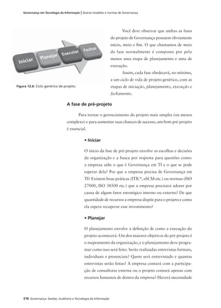 318 Governança: Gestão, Auditoria e Tecnologia da Informação
Governança em Tecnologia da Informação | Outros modelos e normas de Governança
Você deve observar que ambas as fases
do projeto de Governança possuem obviamente
início, meio e ﬁm. O que chamamos de meio
da fase normalmente é composto por pelo
menos uma etapa de planejamento e uma de
execução.
Assim, cada fase obedecerá, no mínimo,
a um ciclo de vida de projeto genérico, com as
etapas de iniciação, planejamento, execução e
fechamento.
Figura 12.6: Ciclo genérico de projeto.
Iniciar Planejar Executar Fechar
A fase de pré-projeto
Para tornar o gerenciamento do projeto mais simples (ou menos
complexo) e para aumentar suas chances de sucesso, um bom pré-projeto
é essencial.
• Iniciar
O início da fase de pré-projeto envolve as escolhas e decisões
da organização e a busca por resposta para questões como:
a empresa sabe o que é Governança em TI e o que se pode
esperar dela? Por que a empresa precisa de Governança em
TI? Existem boas práticas (ITIL®
, eSCM etc.) ou normas (ISO
27000, ISO 38500 etc.) que a empresa precisará adotar por
causa de algum fator estratégico interno ou externo? De que
quantidade de recursos a empresa dispõe para o projeto e como
ela espera recuperar esse investimento?
• Planejar
O planejamento envolve a deﬁnição de como a execução do
projeto acontecerá. Um dos maiores objetivos do pré-projeto é
o mapeamento da organização, e o planejamento deve progra-
mar como isso será feito. Serão realizadas entrevistas formais,
individuais e presenciais? Quem será entrevistado e quantas
entrevistas serão feitas? A empresa contará com a participa-
ção de consultoria externa ou o projeto contará apenas com
recursos humanos de dentro da empresa? Haverá necessidade
 