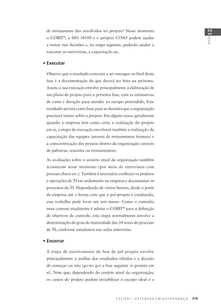 C E C I E R J – E X T E N S Ã O E M G O V E R N A N Ç A 319
AULA
12
de treinamento dos envolvidos no projeto? Nesse momento
o COBIT®
, a ISO 38500 e o próprio COSO podem ajudar
a tomar tais decisões e, na etapa seguinte, poderão ajudar a
executar as entrevistas, a capacitação etc.
• Executar
Observe que o resultado concreto a ser entregue ao ﬁnal desta
fase é a documentação do que deverá ser feito na próxima.
Assim, a sua execução envolve principalmente a elaboração de
um plano de projeto para a próxima fase, com as estimativas
de custo e duração para atender ao escopo pretendido. Esse
resultado servirá como base para as decisões que a organização
precisará tomar sobre o projeto. Em alguns casos, geralmente
quando a empresa tem como certa a realização do projeto
em si, a etapa de execução envolverá também a realização da
capacitação das equipes (através de treinamentos formais) e
a conscientização das pessoas dentro da organização (através
de palestras, reuniões ou treinamentos).
As avaliações sobre o cenário atual da organização também
acontecem nesse momento (por meio de entrevistas com
pessoas-chave etc.). Também é necessário conhecer os projetos
e operações de TI em andamento na empresa e documentar os
processos da TI. Dependendo de vários fatores, desde o porte
da empresa até a forma com que o pré-projeto é conduzido,
esse trabalho pode levar até seis meses. Como o caminho
mais comum atualmente é adotar o COBIT®
para a deﬁnição
de objetivos de controle, esta etapa normalmente envolve a
determinação do grau de maturidade das 34 áreas de processo
de TI, conforme estudamos nas aulas anteriores.
• Encerrar
A etapa de encerramento da fase de pré-projeto envolve
principalmente a análise dos resultados obtidos e a decisão
de começar ou não (go-no go) a fase seguinte (o projeto em
si). Note que, dependendo do cenário atual da organização,
os custos do projeto podem inviabilizar o escopo ideal e a
 