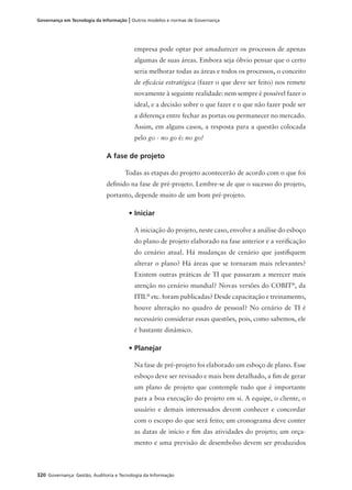 320 Governança: Gestão, Auditoria e Tecnologia da Informação
Governança em Tecnologia da Informação | Outros modelos e normas de Governança
empresa pode optar por amadurecer os processos de apenas
algumas de suas áreas. Embora seja óbvio pensar que o certo
seria melhorar todas as áreas e todos os processos, o conceito
de eﬁcácia estratégica (fazer o que deve ser feito) nos remete
novamente à seguinte realidade: nem sempre é possível fazer o
ideal, e a decisão sobre o que fazer e o que não fazer pode ser
a diferença entre fechar as portas ou permanecer no mercado.
Assim, em alguns casos, a resposta para a questão colocada
pelo go - no go é: no go!
A fase de projeto
Todas as etapas do projeto acontecerão de acordo com o que foi
deﬁnido na fase de pré-projeto. Lembre-se de que o sucesso do projeto,
portanto, depende muito de um bom pré-projeto.
• Iniciar
A iniciação do projeto, neste caso, envolve a análise do esboço
do plano de projeto elaborado na fase anterior e a veriﬁcação
do cenário atual. Há mudanças de cenário que justiﬁquem
alterar o plano? Há áreas que se tornaram mais relevantes?
Existem outras práticas de TI que passaram a merecer mais
atenção no cenário mundial? Novas versões do COBIT®
, da
ITIL®
etc. foram publicadas? Desde capacitação e treinamento,
houve alteração no quadro de pessoal? No cenário de TI é
necessário considerar essas questões, pois, como sabemos, ele
é bastante dinâmico.
• Planejar
Na fase de pré-projeto foi elaborado um esboço de plano. Esse
esboço deve ser revisado e mais bem detalhado, a ﬁm de gerar
um plano de projeto que contemple tudo que é importante
para a boa execução do projeto em si. A equipe, o cliente, o
usuário e demais interessados devem conhecer e concordar
com o escopo do que será feito; um cronograma deve conter
as datas de início e ﬁm das atividades do projeto; um orça-
mento e uma previsão de desembolso devem ser produzidos
 