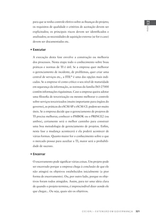 C E C I E R J – E X T E N S Ã O E M G O V E R N A N Ç A 321
AULA
12
para que se tenha controle efetivo sobre as ﬁnanças do projeto;
os requisitos de qualidade e critérios de aceitação devem ser
explicitados; os principais riscos devem ser identiﬁcados e
analisados; as necessidades de aquisição externa (se for o caso)
devem ser documentadas etc.
• Executar
A execução desta fase envolve a construção ou melhoria
dos processos. Nesta etapa todo o conhecimento sobre boas
práticas e normas de TI é útil. Se a empresa quer melhorar
o gerenciamento de incidente, de problemas, quer criar uma
central de serviços etc., a ITIL®
é uma das opções mais indi-
cadas. Se a empresa vê como crítico o seu nível de maturidade
em segurança da informação, as normas da família ISO 27000
contêm informações riquíssimas. Caso a empresa queira adotar
uma ﬁlosoﬁa de terceirização ou mesmo melhorar o controle
sobre serviços terceirizados (muito importante para órgãos do
governo), as práticas do eSCM-SP e eSCM-CL podem ser muito
úteis. Se a empresa decide que o gerenciamento de projetos de
TI precisa melhorar, conhecer o PMBOK ou o PRINCE2 (ou
ambos), certamente será o melhor caminho para construir
uma boa metodologia de gerenciamento de projetos. Enﬁm,
nesta fase a mudança acontecerá e ela poderá acontecer de
várias formas. Quanto maior for o conhecimento sobre o que
o mercado possui para auxiliar a TI, maior será a probabili-
dade de sucesso.
• Encerrar
O encerramento pode signiﬁcar várias coisas. Um projeto pode
ser encerrado porque a empresa chega à conclusão de que ele
não atingirá os objetivos estabelecidos inicialmente (a pior
forma de encerramento). Ou, por outro lado, porque os obje-
tivos foram todos atingidos. Assim, para ter uma ideia clara
de quando o projeto termina, é imprescindível dizer aonde ele
que chegar... Ou seja, quais são os objetivos.
 
