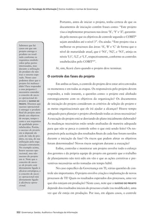 322 Governança: Gestão, Auditoria e Tecnologia da Informação
Governança em Tecnologia da Informação | Outros modelos e normas de Governança
Portanto, antes de iniciar o projeto, tenha certeza de que os
documentos de iniciação contêm frases como: “Este projeto
visa a implementar processos nas áreas ‘X’, ‘Y’ e ‘Z’, garantin-
do pelo menos que os objetivos de controle segundo o COBIT®
sejam atendidos até o nível 3”. Ou ainda: “Este projeto visa a
melhorar os processos das áreas ‘A’, ‘B’ e ‘C’ de forma que o
nível de maturidade atual, que é ‘N1’, ‘N2’, e ‘N3’, atinja os
níveis ‘L1’, ‘L2’, e ‘L3’, respectivamente, conforme os controles
estabelecidos pelo COBIT®
”.
Aí, sim, ﬁcará claro quando o projeto deve terminar.
O controle das fases do projeto
Em ambas as fases, o controle do projeto deve estar ativo em todos
os momentos e em todas as etapas. Os responsáveis pelo projeto devem
responder, a todo instante, a questões como: o projeto está alinhado
estrategicamente com os objetivos da organização? Os documentos
de iniciação do projeto consideram os critérios de seleção do projeto e
as metas organizacionais que ele irá ajudar a alcançar? Houve tempo
adequado para planejar o projeto abordando todas as áreas necessárias?
A execução do projeto está se desviando do plano inicialmente elaborado?
As mudanças necessárias estão sendo analisadas de maneira adequada
para que não se perca o controle sobre o que está sendo feito? Os res-
ponsáveis pela aceitação dos resultados ﬁnais de cada fase foram ouvidos
durante a iniciação da fase? Os riscos que podem afetar os objetivos
foram determinados? Novos riscos surgiram durante a execução?
Enﬁm, controlar e monitorar um projeto envolve todo o esforço
dos gerentes e da própria equipe de projeto em garantir que o trabalho
de planejamento não terá sido em vão e que as ações corretivas e pre-
ventivas necessárias serão tomadas em tempo hábil.
No caso especíﬁco da Governança em TI, várias questões de con-
trole são importantes. O projeto envolve criação e implantação de novos
processos de TI? Quais os resultados esperados dos processos, uma vez
que eles estejam em produção? Neste caso, note que o SUCESSO DO PROJETO
depende dos resultados iniciais do processo criado (ou modiﬁcado), uma
vez que ele esteja em produção. Por isso, em alguns casos, o controle
Sabemos que há
casos em que um
projeto entrega o
produto ou resul-
tado conforme os
requisitos estabele-
cidos pelas partes
interessadas, mas
durante a utilização
do produto ele não
traz o retorno espe-
rado. Nesse caso
podemos dizer que o
projeto foi malsuce-
dido? Para responder
a essa pergunta é
necessário entender
o conceito de suces-
so operacional do
projeto e SUCESSO DO
PROJETO. Dizemos que
sucesso operacional
é entregar o produto
ﬁnal do projeto aten-
dendo aos objetivos
de escopo, tempo e
custo e aos requisitos
de qualidade prees-
tabelecidos. Porém,
o sucesso do projeto
em si depende do
ciclo de vida do pro-
duto, ou seja, de sua
utilização pela orga-
nização contratante.
No exemplo acima,
houve sucesso ope-
racional, mas não
sucesso do projeto
em si. Note que o
conceito de suces-
so de projeto está
diretamente ligado à
eﬁcácia estratégica, e
o conceito de suces-
so operacional está
diretamente ligado
à eﬁciência opera-
cional.
 