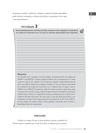C E C I E R J – E X T E N S Ã O E M G O V E R N A N Ç A 323
AULA
12
Atividade 3
Nesta seção descrevemos, de forma resumida, os passos a serem seguidos na condução de
um projeto de Governança em TI. Em que os conceitos apresentados foram baseados?
Resposta
Os conceitos foram baseados nas boas práticas de gerenciamento de projetos do
PMBOK®
e do PRINCE2™. Embora estejamos lidando com a Governança em TI, existe
muito em comum com relação à arte de gerenciar projetos, independentemente da
área, que pode ser aplicado em qualquer contexto. Foi isso que ﬁzemos aqui dentro
do contexto de um projeto de Governança em TI. Observe que, em alguns casos, o
PMBOK®
(ou o PRINCE2™) poderá ser usado de maneira recursiva e ajudar duas vezes
a empresa. Por um lado, as boas práticas de gerenciamento de projetos servirão para
conduzir todo o esforço em implementar processos adequados para as áreas da TI,
conforme discutido nesta seção. Por outro lado, se uma das áreas de processo a ser
melhorada é a própria área de gerenciamento de projetos de TI (PO10 do COBIT®
),
as boas práticas de projeto acabam sendo utilizadas novamente para construir a
metodologia dentro da organização.
2
do projeto visando à melhoria contínua e captura de lições aprendidas
pode inclusive extrapolar os limites do projeto e permanecer ativo após
o seu encerramento.
CONCLUSÃO
Lembre-se sempre de que as boas práticas, normas e padrões de
TI não fazem o trabalho por si sós! Você deve se esforçar por se manter
 