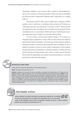324 Governança: Gestão, Auditoria e Tecnologia da Informação
Governança em Tecnologia da Informação | Outros modelos e normas de Governança
INFORMAÇÕES SOBRE FÓRUM
Vamos discutir os assuntos desta aula no fórum desta semana?
Título: O projeto de Governança em TI.
Objetivo: Acabamos de estudar, de forma resumida, um projeto de Governança em TI. Hoje em dia,
quando usamos a palavra projeto, não é mais possível dissociá-la das práticas do Guia PMBOK®
e do
PRINCE2®
, embora este último ainda seja pouco conhecido e utilizado no Brasil. Vamos discutir neste
fórum um pouco mais a questão do projeto de Governança. Você já participou de um projeto de gover-
nança? Os objetivos de escopo, tempo e custo foram claramente deﬁnidos no início do projeto? Além
da ITIL®
e do COBIT®
, o que mais fez parte do escopo do projeto? O projeto foi bem-sucedido? As boas
práticas de gerenciamento de projetos foram utilizadas? Enﬁm, vamos discutir estas e outras questões
no fórum desta semana.
Vamos elaborar um esboço de plano de projeto que poderia ser o resultado
da fase de pré-projeto de um projeto de Governança em TI na sua organi-
zação. Nesta atividade vamos poder compartilhar modelos de plano e outros artefatos
voltados para projetos de Governança em TI.
Atividade online
V 1 2
atualizado e conhecer o que é escrito sobre o assunto e, principalmente, o
que se torna consenso no mercado mundial. Porém, não caia na armadilha
de achar que tudo é importante! Quando tudo é importante, na verdade,
nada o é.
Governança em TI é saber o que é melhor para a empresa e deﬁnir
quando, como e onde fazer as mudanças. Boas práticas de TI devem ser
conhecidas, para que você não precise “reinventar a roda”. Normas devem
ser seguidas para que sua empresa não se coloque em uma posição de infe-
rioridade perante os concorrentes. Padrões devem ser adotados para que a
sua organização possa competir em mercados diferenciados.
O novo cenário internacional também obriga a TI a pensar em
obrigações legais, regulatórias e éticas, além da eterna busca por eﬁciência
operacional e eﬁcácia estratégica. A Governança em TI se ocupa da melhoria
contínua sob todas as formas de relacionamento entre o portfólio da TI e o
negócio, em todos os níveis, no curto, médio e longo prazos. Nesse cenário,
em que tudo parece ser importante, o essencial é garantir a existência de uma
boa Governança em TI que decida, entre o tudo e o nada, o que de fato será
feito em prol da organização sem assumir riscos desnecessários e a um custo
que possa ser absorvido pelo negócio.
 