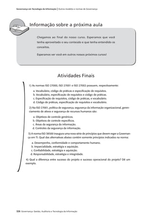 326 Governança: Gestão, Auditoria e Tecnologia da Informação
Governança em Tecnologia da Informação | Outros modelos e normas de Governança
Chegamos ao final do nosso curso. Esperamos que você
tenha aproveitado o seu conteúdo e que tenha entendido os
conceitos.
Esperamos ver você em outros nossos próximos cursos!
Informação sobre a próxima aula
1) As normas ISO 27000, ISO 27001 e ISO 27002 possuem, respectivamente:
a. Vocabulário, código de práticas e especiﬁcação de requisitos.
b. Vocabulário, especiﬁcação de requisitos e código de práticas.
c. Especiﬁcação de requisitos, código de práticas, e vocabulário.
d. Código de práticas, especiﬁcação de requisitos e vocabulário.
2) Na ISO 27001, política de segurança, segurança da informação organizacional, geren-
ciamento de ativos e segurança de recursos humanos são:
a. Objetivos de controle genéricos.
b. Objetivos de controle especíﬁcos.
c. Áreas da segurança da informação.
d. Controles da segurança da informação.
3) A norma ISO 38500 inaugura uma nova série de princípios que devem reger a Governan-
ça em TI. Qual das alternativas abaixo contém somente princípios indicados na norma:
a. Desempenho, conformidade e comportamento humano.
b. Imparcialidade, estratégia e aquisição.
c. Conﬁabilidade, estratégia e aquisição.
d. Responsabilidade, estratégia e integridade.
4) Qual a diferença entre sucesso do projeto e sucesso operacional do projeto? Dê um
exemplo.
Atividades Finais
 